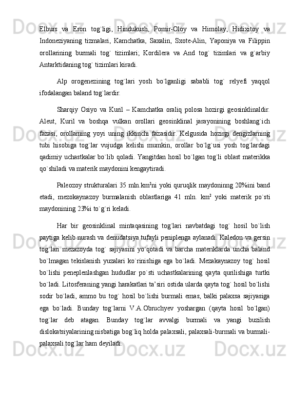 Elburs   va   Eron   tog`ligi,   Hindukush,   Pomir-Oloy   va   Himolay,   Hidixitoy   va
Indoneziyaning   tizmalari,   Kamchatka,   Saxalin,   Sxote-Alin,   Yaponiya   va   Filippin
orollarining   burmali   tog`   tizimlari;   Kordilera   va   And   tog`   tizimlari   va   g`arbiy
Antarktidaning tog` tizimlari kiradi.
Alp   orogenezining   tog`lari   yosh   bo`lganligi   sababli   tog`   relyefi   yaqqol
ifodalangan baland tog`lardir.
Sharqiy   Osiyo   va   Kuril   –   Kamchatka   oraliq   polosa   hozirgi   geosinklinaldir.
Aleut,   Kuril   va   boshqa   vulkan   orollari   geosinklinal   jarayonining   boshlang`ich
fazasi,   orollarning   yoyi   uning   ikkinchi   fazasidir.   Kelgusida   hozirgi   dengizlarning
tubi   hisobiga   tog`lar   vujudga   kelishi   mumkin,   orollar   bo`lg`usi   yosh   tog`lardagi
qadimiy uchastkalar  bo`lib qoladi. Yangitdan hosil  bo`lgan tog`li oblast  materikka
qo`shiladi va materik maydonini kengaytiradi.
Paleozoy strukturalari 35 mln.km 2
ni yoki quruqlik maydoninng 20%ini band
etadi,   mezokaynazoy   burmalanish   oblastlariga   41   mln.   km 2
  yoki   materik   po`sti
maydonining 23%i to`g`ri keladi.
Har   bir   geosinklinal   mintaqasining   tog`lari   navbatdagi   tog`   hosil   bo`lish
paytiga kelib nurash va denudatsiya tufayli peniplenga aylanadi. Kaledon va gersin
tog`lari   mezazoyda   tog`   sajiyasini   yo`qotadi   va   barcha   materiklarda   uncha   baland
bo`lmagan   tekislanish   yuzalari   ko`rinishiga   ega   bo`ladi.   Mezakaynazoy   tog`   hosil
bo`lishi   peneplenlashgan   hududlar   po`sti   uchastkalarining   qayta   qurilishiga   turtki
bo`ladi. Litosferaning yangi harakatlari ta’siri ostida ularda qayta tog` hosil bo`lishi
sodir   bo`ladi,   ammo   bu   tog`   hosil   bo`lishi   burmali   emas,   balki   palaxsa   sajiyasiga
ega   bo`ladi.   Bunday   tog`larni   V.A.Obruchyev   yoshargan   (qayta   hosil   bo`lgan)
tog`lar   deb   atagan.   Bunday   tog`lar   avvalgi   burmali   va   yangi   buzilish
dislokatsiyalarining nisbatiga bog`liq holda palaxsali, palaxsali-burmali va burmali-
palaxsali tog`lar ham deyiladi. 