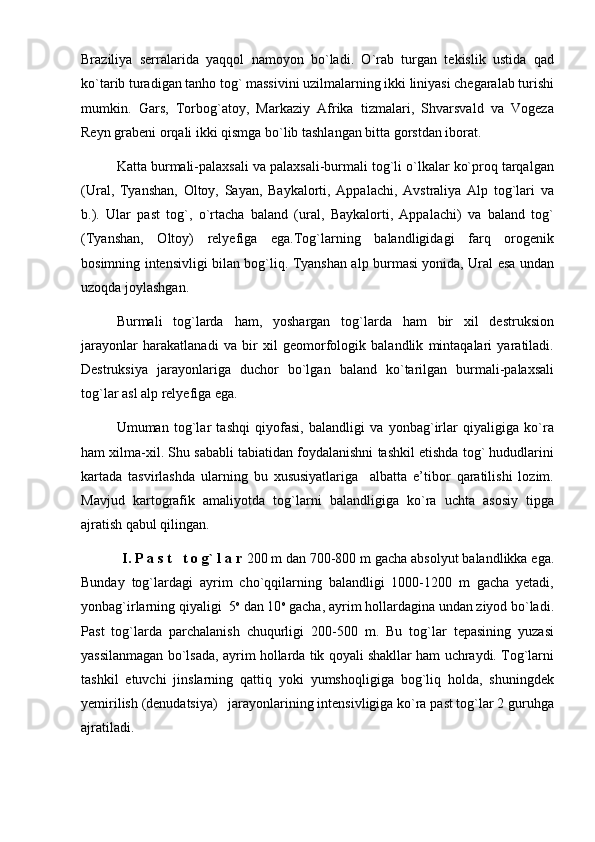 Braziliya   serralarida   yaqqol   namoyon   bo`ladi.   O`rab   turgan   tekislik   ustida   qad
ko`tarib turadigan tanho tog` massivini uzilmalarning ikki liniyasi chegaralab turishi
mumkin.   Gars,   Torbog`atoy,   Markaziy   Afrika   tizmalari,   Shvarsvald   va   Vogeza
Reyn grabeni orqali ikki qismga bo`lib tashlangan bitta gorstdan iborat.
Katta burmali-palaxsali va palaxsali-burmali tog`li o`lkalar ko`proq tarqalgan
(Ural,   Tyanshan,   Oltoy,   Sayan,   Baykalorti,   Appalachi,   Avstraliya   Alp   tog`lari   va
b.).   Ular   past   tog`,   o`rtacha   baland   (ural,   Baykalorti,   Appalachi)   va   baland   tog`
(Tyanshan,   Oltoy)   relyefiga   ega.Tog`larning   balandligidagi   farq   orogenik
bosimning intensivligi bilan bog`liq. Tyanshan alp burmasi yonida, Ural esa undan
uzoqda joylashgan. 
Burmali   tog`larda   ham,   yoshargan   tog`larda   ham   bir   xil   destruksion
jarayonlar   harakatlanadi   va   bir   xil   geomorfologik   balandlik   mintaqalari   yaratiladi.
Destruksiya   jarayonlariga   duchor   bo`lgan   baland   ko`tarilgan   burmali-palaxsali
tog`lar asl alp relyefiga ega.
Umuman   tog`lar   tashqi   qiyofasi,   balandligi   va   yonbag`irlar   qiyaligiga   ko`ra
ham xilma-xil. Shu sababli tabiatidan foydalanishni tashkil etishda tog` hududlarini
kartada   tasvirlashda   ularning   bu   xususiyatlariga     albatta   e’tibor   qaratilishi   lozim.
Mavjud   kartografik   amaliyotda   tog`larni   balandligiga   ko`ra   uchta   asosiy   tipga
ajratish qabul qilingan.
           I. P a s t   t o g` l a r  200 m dan 700-800 m gacha absolyut balandlikka ega.
Bunday   tog`lardagi   ayrim   cho`qqilarning   balandligi   1000-1200   m   gacha   yetadi,
yonbag`irlarning qiyaligi  5 o
 dan 10 o
 gacha, ayrim hollardagina undan ziyod bo`ladi.
Past   tog`larda   parchalanish   chuqurligi   200-500   m.   Bu   tog`lar   tepasining   yuzasi
yassilanmagan bo`lsada, ayrim hollarda tik qoyali shakllar ham uchraydi. Tog`larni
tashkil   etuvchi   jinslarning   qattiq   yoki   yumshoqligiga   bog`liq   holda,   shuningdek
yemirilish (denudatsiya)   jarayonlarining intensivligiga ko`ra past tog`lar 2 guruhga
ajratiladi. 