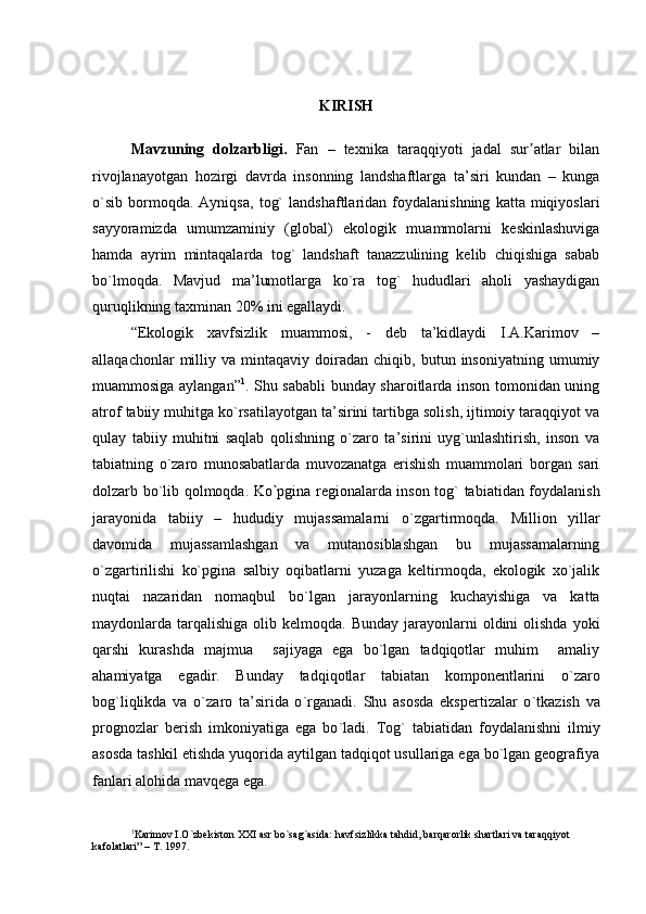 KIRISH
Mavzuning   dolzarbligi.   Fan   –   texnika   taraqqiyoti   jadal   sur atlar   bilanʼ
rivojlanayotgan   hozirgi   davrda   insonning   landshaftlarga   ta’siri   kundan   –   kunga
о`sib   bormoqda.  Ayniqsa,   tog`   landshaftlaridan   foydalanishning   katta  miqiyoslari
sayyoramizda   umumzaminiy   (global)   ekologik   muammolarni   keskinlashuviga
hamda   ayrim   mintaqalarda   tog`   landshaft   tanazzulining   kelib   chiqishiga   sabab
bо`lmoqda.   Mavjud   ma’lumotlarga   ko`ra   tog`   hududlari   aholi   yashaydigan
quruqlikning taxminan 20% ini egallaydi. 
“Ekologik   xavfsizlik   muammosi,   -   deb   ta’kidlaydi   I.A.Karimov   –
allaqachonlar   milliy   va  mintaqaviy   doiradan   chiqib,   butun   insoniyatning   umumiy
muammosiga aylangan” 1
. Shu sababli bunday sharoitlarda inson tomonidan uning
atrof tabiiy muhitga kо`rsatilayotgan ta’sirini tartibga solish, ijtimoiy taraqqiyot va
qulay   tabiiy   muhitni   saqlab   qolishning   о`zaro   ta’sirini   uyg`unlashtirish,   inson   va
tabiatning   о`zaro   munosabatlarda   muvozanatga   erishish   muammolari   borgan   sari
dolzarb bо`lib qolmoqda. Ko ` pgina regionalarda inson   tog`   tabiat i dan foydalanish
jarayonida   tabiiy   –   hududiy   mujassamalarni   о ` zgartirmoqda.   Million   yillar
davomida   mujassamlashgan   va   mutanosiblashgan   bu   mujassamalarning
о`zgartirilishi   kо`pgina   salbiy   oqibatlarni   yuzaga   keltirmoqda,   ekologik   xo`jalik
nuqtai   nazaridan   nomaqbul   bо`lgan   jarayonlarning   kuchayishiga   va   katta
maydonlarda tarqalishiga  olib kelmoqda.  Bunday  jarayonlarni   oldini  olishda  yoki
qarshi   kurashda   majmua     sajiyaga   ega   bо`lgan   tadqiqotlar   muhim     amaliy
ahamiyatga   egadir.   Bunday   tadqiqotlar   tabiatan   komponentlarini   о ` zaro
bog`liqlikda   va   о ` zaro   ta’sirida   о ` rganadi.   Shu   asosda   ekspertizalar   о ` tkazish   va
prognozlar   berish   imkoniyatiga   ega   bо ` ladi.   Tog`   tabiatidan   foydalanishni   ilmiy
asosda tashkil etishda yuqorida aytilgan tadqiqot usullariga ega bо`lgan geografiya
fanlari alohida mavqega ega.
1
Karimov I. O`zbekiston XXI asr bo`sag`asida: havfsizlikka tahdid, barqarorlik shartlari va taraqqiyot 
kafolatlari” – T. 1997. 