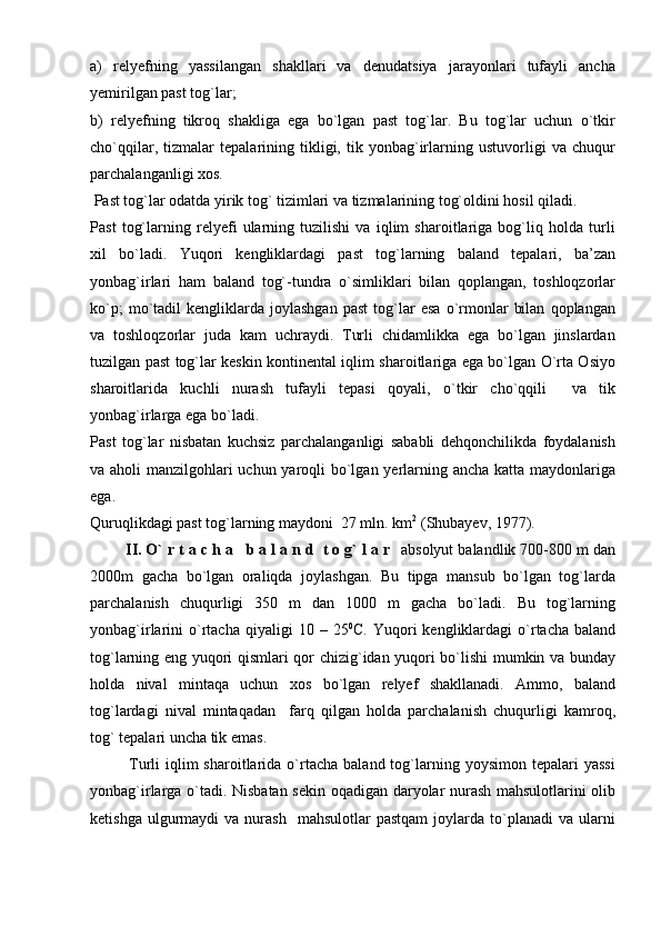 a)   relyefning   yassilangan   shakllari   va   denudatsiya   jarayonlari   tufayli   ancha
yemirilgan past tog`lar;
b)   relyefning   tikroq   shakliga   ega   bo`lgan   past   tog`lar.   Bu   tog`lar   uchun   o`tkir
cho`qqilar,   tizmalar   tepalarining   tikligi,   tik   yonbag`irlarning   ustuvorligi   va   chuqur
parchalanganligi xos.
 Past tog`lar odatda yirik tog` tizimlari va tizmalarining tog`oldini hosil qiladi. 
Past   tog`larning   relyefi   ularning   tuzilishi   va   iqlim   sharoitlariga   bog`liq   holda   turli
xil   bo`ladi.   Yuqori   kengliklardagi   past   tog`larning   baland   tepalari,   ba’zan
yonbag`irlari   ham   baland   tog`-tundra   o`simliklari   bilan   qoplangan,   toshloqzorlar
ko`p;   mo`tadil   kengliklarda   joylashgan   past   tog`lar   esa   o`rmonlar   bilan   qoplangan
va   toshloqzorlar   juda   kam   uchraydi.   Turli   chidamlikka   ega   bo`lgan   jinslardan
tuzilgan past tog`lar keskin kontinental iqlim sharoitlariga ega bo`lgan O`rta Osiyo
sharoitlarida   kuchli   nurash   tufayli   tepasi   qoyali,   o`tkir   cho`qqili     va   tik
yonbag`irlarga ega bo`ladi.
Past   tog`lar   nisbatan   kuchsiz   parchalanganligi   sababli   dehqonchilikda   foydalanish
va aholi manzilgohlari uchun yaroqli  bo`lgan yerlarning ancha katta maydonlariga
ega. 
Quruqlikdagi past tog`larning maydoni  27 mln. km 2
 (Shubayev, 1977).
        II. O` r t a c h a   b a l a n d  t o g` l a r   absolyut balandlik 700-800 m dan
2000m   gacha   bo`lgan   oraliqda   joylashgan.   Bu   tipga   mansub   bo`lgan   tog`larda
parchalanish   chuqurligi   350   m   dan   1000   m   gacha   bo`ladi.   Bu   tog`larning
yonbag`irlarini   o`rtacha  qiyaligi   10  –  25 0
C.  Yuqori   kengliklardagi   o`rtacha  baland
tog`larning eng yuqori qismlari qor chizig`idan yuqori bo`lishi mumkin va bunday
holda   nival   mintaqa   uchun   xos   bo`lgan   relyef   shakllanadi.   Ammo,   baland
tog`lardagi   nival   mintaqadan     farq   qilgan   holda   parchalanish   chuqurligi   kamroq,
tog` tepalari uncha tik emas.
              Turli   iqlim  sharoitlarida  o`rtacha   baland  tog`larning  yoysimon  tepalari  yassi
yonbag`irlarga o`tadi. Nisbatan sekin oqadigan daryolar nurash mahsulotlarini olib
ketishga  ulgurmaydi   va  nurash    mahsulotlar  pastqam  joylarda  to`planadi   va  ularni 