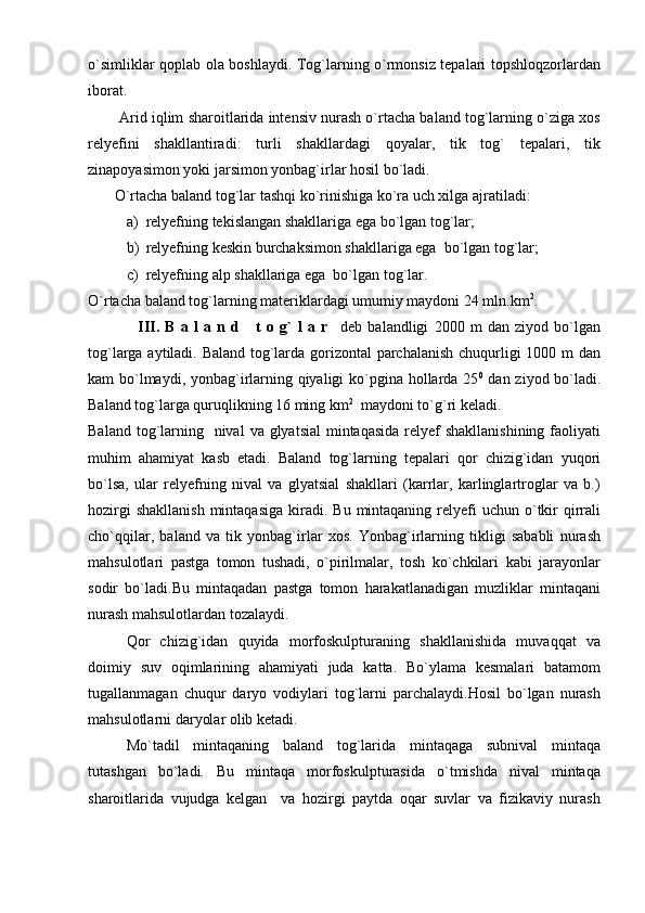 o`simliklar qoplab ola boshlaydi. Tog`larning o`rmonsiz tepalari topshloqzorlardan
iborat.
        Arid iqlim sharoitlarida intensiv nurash o`rtacha baland tog`larning o`ziga xos
relyefini   shakllantiradi:   turli   shakllardagi   qoyalar,   tik   tog`   tepalari,   tik
zinapoyasimon yoki jarsimon yonbag`irlar hosil bo`ladi.
       O`rtacha baland tog`lar tashqi ko`rinishiga ko`ra uch xilga ajratiladi: 
a) relyefning tekislangan shakllariga ega bo`lgan tog`lar;
b) relyefning keskin burchaksimon shakllariga ega  bo`lgan tog`lar;
c) relyefning alp shakllariga ega  bo`lgan tog`lar.
O`rtacha baland tog`larning materiklardagi umumiy maydoni 24 mln.km 2
.
                  III.   B   a   l   a   n  d       t   o   g`   l   a   r     deb   balandligi   2000   m   dan   ziyod   bo`lgan
tog`larga aytiladi. Baland tog`larda gorizontal parchalanish chuqurligi 1000 m dan
kam bo`lmaydi, yonbag`irlarning qiyaligi  ko`pgina hollarda 25 0
  dan ziyod bo`ladi.
Baland tog`larga quruqlikning 16 ming km 2
  maydoni to`g`ri keladi. 
Baland tog`larning   nival  va glyatsial  mintaqasida  relyef  shakllanishining  faoliyati
muhim   ahamiyat   kasb   etadi.   Baland   tog`larning   tepalari   qor   chizig`idan   yuqori
bo`lsa,   ular   relyefning   nival   va   glyatsial   shakllari   (karrlar,   karlinglartroglar   va   b.)
hozirgi   shakllanish  mintaqasiga   kiradi.  Bu  mintaqaning  relyefi   uchun  o`tkir  qirrali
cho`qqilar,   baland   va   tik   yonbag`irlar   xos.   Yonbag`irlarning   tikligi   sababli   nurash
mahsulotlari   pastga   tomon   tushadi,   o`pirilmalar,   tosh   ko`chkilari   kabi   jarayonlar
sodir   bo`ladi.Bu   mintaqadan   pastga   tomon   harakatlanadigan   muzliklar   mintaqani
nurash mahsulotlardan tozalaydi.
Qor   chizig`idan   quyida   morfoskulpturaning   shakllanishida   muvaqqat   va
doimiy   suv   oqimlarining   ahamiyati   juda   katta.   Bo`ylama   kesmalari   batamom
tugallanmagan   chuqur   daryo   vodiylari   tog`larni   parchalaydi.Hosil   bo`lgan   nurash
mahsulotlarni daryolar olib ketadi. 
Mo`tadil   mintaqaning   baland   tog`larida   mintaqaga   subnival   mintaqa
tutashgan   bo`ladi.   Bu   mintaqa   morfoskulpturasida   o`tmishda   nival   mintaqa
sharoitlarida   vujudga   kelgan     va   hozirgi   paytda   oqar   suvlar   va   fizikaviy   nurash 