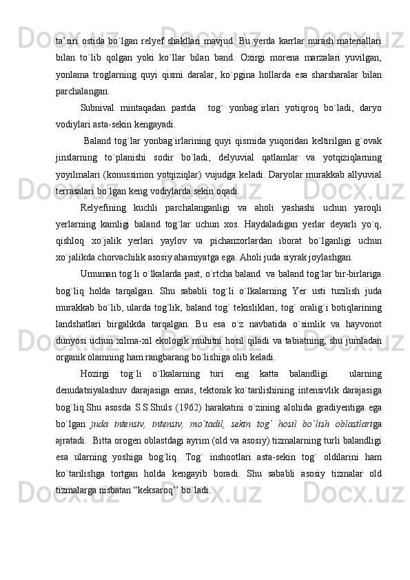 ta’siri   ostida   bo`lgan   relyef   shakllari   mavjud.   Bu   yerda   karrlar   nurash   materiallari
bilan   to`lib   qolgan   yoki   ko`llar   bilan   band.   Oxirgi   morena   marzalari   yuvilgan,
yonlama   troglarning   quyi   qismi   daralar,   ko`pgina   hollarda   esa   sharsharalar   bilan
parchalangan.
Subnival   mintaqadan   pastda     tog`   yonbag`irlari   yotiqroq   bo`ladi,   daryo
vodiylari asta-sekin kengayadi. 
  Baland   tog`lar   yonbag`irlarining  quyi   qismida   yuqoridan   keltirilgan   g`ovak
jinslarning   to`planishi   sodir   bo`ladi,   delyuvial   qatlamlar   va   yotqiziqlarning
yoyilmalari  (konussimon yotqiziqlar) vujudga keladi. Daryolar murakkab allyuvial
terrasalari bo`lgan keng vodiylarda sekin oqadi.
Relyefining   kuchli   parchalanganligi   va   aholi   yashashi   uchun   yaroqli
yerlarning   kamligi   baland   tog`lar   uchun   xos.   Haydaladigan   yerlar   deyarli   yo`q,
qishloq   xo`jalik   yerlari   yaylov   va   pichanzorlardan   iborat   bo`lganligi   uchun
xo`jalikda chorvachilik asosiy ahamiyatga ega. Aholi juda siyrak joylashgan.
Umuman tog`li o`lkalarda past, o`rtcha baland  va baland tog`lar bir-birlariga
bog`liq   holda   tarqalgan.   Shu   sababli   tog`li   o`lkalarning   Yer   usti   tuzilish   juda
murakkab   bo`lib,  ularda  tog`lik,  baland  tog`   tekisliklari,  tog`  oralig`i  botiqlarining
landshatlari   birgalikda   tarqalgan.   Bu   esa   o`z   navbatida   o`simlik   va   hayvonot
dunyosi uchun xilma-xil ekologik muhitni hosil qiladi va tabiatning, shu jumladan
organik olamning ham rangbarang bo`lishiga olib keladi.
Hozirgi   tog`li   o`lkalarning   turi   eng   katta   balandligi     ularning
denudatsiyalashuv   darajasiga   emas,   tektonik   ko`tarilishining   intensivlik   darajasiga
bog`liq.Shu   asosda   S.S.Shuls   (1962)   harakatini   o`zining   alohida   gradiyentiga   ega
bo`lgan   juda   intensiv,   intensiv,   mo`tadil,   sekin   tog`   hosil   bo`lish   oblastlari ga
ajratadi.  Bitta orogen oblastdagi ayrim (old va asosiy) tizmalarning turli balandligi
esa   ularning   yoshiga   bog`liq.   Tog`   inshootlari   asta-sekin   tog`   oldilarini   ham
ko`tarilishga   tortgan   holda   kengayib   boradi.   Shu   sababli   asosiy   tizmalar   old
tizmalarga nisbatan “keksaroq’’ bo`ladi. 