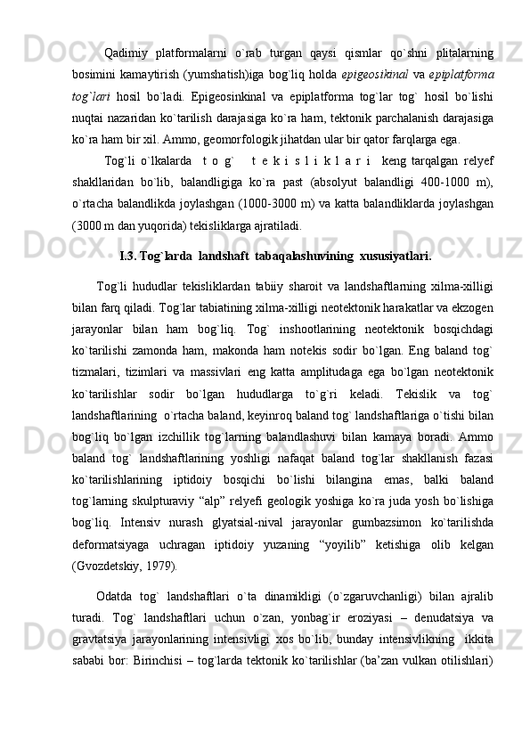 Qadimiy   platformalarni   o`rab   turgan   qaysi   qismlar   qo`shni   plitalarning
bosimini   kamaytirish   (yumshatish)iga   bog`liq   holda   epigeosikinal   va   epiplatforma
tog`lari   hosil   bo`ladi.   Epigeosinkinal   va   epiplatforma   tog`lar   tog`   hosil   bo`lishi
nuqtai nazaridan ko`tarilish darajasiga ko`ra ham, tektonik parchalanish darajasiga
ko`ra ham bir xil. Ammo, geomorfologik jihatdan ular bir qator farqlarga ega.
Tog`li   o`lkalarda     t   o   g`       t   e   k   i   s   l   i   k   l   a   r   i     keng   tarqalgan   relyef
shakllaridan   bo`lib,   balandligiga   ko`ra   past   (absolyut   balandligi   400-1000   m),
o`rtacha balandlikda  joylashgan  (1000-3000 m)  va katta balandliklarda joylashgan
(3000 m dan yuqorida) tekisliklarga ajratiladi.
               I.3. Tog`larda  landshaft  tabaqalashuvining  xususiyatlari.
Tog`li   hududlar   tekisliklardan   tabiiy   sharoit   va   landshaftlarning   xilma-xilligi
bilan farq qiladi. Tog`lar tabiatining xilma-xilligi neotektonik harakatlar va ekzogen
jarayonlar   bilan   ham   bog`liq.   Tog`   inshootlarining   neotektonik   bosqichdagi
ko`tarilishi   zamonda   ham,   makonda   ham   notekis   sodir   bo`lgan.   Eng   baland   tog`
tizmalari,   tizimlari   va   massivlari   eng   katta   amplitudaga   ega   bo`lgan   neotektonik
ko`tarilishlar   sodir   bo`lgan   hududlarga   to`g`ri   keladi.   Tekislik   va   tog`
landshaftlarining  o`rtacha baland, keyinroq baland tog` landshaftlariga o`tishi bilan
bog`liq   bo`lgan   izchillik   tog`larning   balandlashuvi   bilan   kamaya   boradi.   Ammo
baland   tog`   landshaftlarining   yoshligi   nafaqat   baland   tog`lar   shakllanish   fazasi
ko`tarilishlarining   iptidoiy   bosqichi   bo`lishi   bilangina   emas,   balki   baland
tog`larning   skulpturaviy   “alp”   relyefi   geologik   yoshiga   ko`ra   juda   yosh   bo`lishiga
bog`liq.   Intensiv   nurash   glyatsial-nival   jarayonlar   gumbazsimon   ko`tarilishda
deformatsiyaga   uchragan   iptidoiy   yuzaning   “yoyilib”   ketishiga   olib   kelgan
(Gvozdetskiy, 1979).  
Odatda   tog`   landshaftlari   o`ta   dinamikligi   (o`zgaruvchanligi)   bilan   ajralib
turadi.   Tog`   landshaftlari   uchun   o`zan,   yonbag`ir   eroziyasi   –   denudatsiya   va
gravtatsiya   jarayonlarining   intensivligi   xos   bo`lib,   bunday   intensivlikning     ikkita
sababi   bor:   Birinchisi   –  tog`larda  tektonik   ko`tarilishlar   (ba’zan  vulkan   otilishlari) 