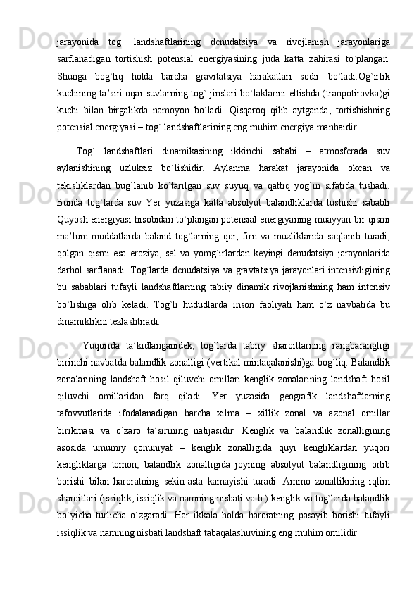 jarayonida   tog`   landshaftlarining   denudatsiya   va   rivojlanish   jarayonlariga
sarflanadigan   tortishish   potensial   energiyasining   juda   katta   zahirasi   to`plangan.
Shunga   bog`liq   holda   barcha   gravitatsiya   harakatlari   sodir   bo`ladi.Og`irlik
kuchining ta’siri oqar suvlarning tog` jinslari bo`laklarini eltishda (tranpotirovka)gi
kuchi   bilan   birgalikda   namoyon   bo`ladi.   Qisqaroq   qilib   aytganda,   tortishishning
potensial energiyasi – tog` landshaftlarining eng muhim energiya manbaidir.
Tog`   landshaftlari   dinamikasining   ikkinchi   sababi   –   atmosferada   suv
aylanishining   uzluksiz   bo`lishidir.   Aylanma   harakat   jarayonida   okean   va
tekisliklardan   bug`lanib   ko`tarilgan   suv   suyuq   va   qattiq   yog`in   sifatida   tushadi.
Bunda   tog`larda   suv   Yer   yuzasiga   katta   absolyut   balandliklarda   tushishi   sababli
Quyosh energiyasi hisobidan to`plangan potensial energiyaning muayyan bir qismi
ma’lum   muddatlarda   baland   tog`larning   qor,   firn   va   muzliklarida   saqlanib   turadi,
qolgan   qismi   esa   eroziya,   sel   va   yomg`irlardan   keyingi   denudatsiya   jarayonlarida
darhol  sarflanadi. Tog`larda denudatsiya  va gravtatsiya jarayonlari  intensivligining
bu   sabablari   tufayli   landshaftlarning   tabiiy   dinamik   rivojlanishning   ham   intensiv
bo`lishiga   olib   keladi.   Tog`li   hududlarda   inson   faoliyati   ham   o`z   navbatida   bu
dinamiklikni tezlashtiradi.
  Yuqorida   ta’kidlanganidek,   tog`larda   tabiiy   sharoitlarning   rangbarangligi
birinchi navbatda balandlik zonalligi (vertikal mintaqalanishi)ga bog`liq. Balandlik
zonalarining   landshaft   hosil   qiluvchi   omillari   kenglik   zonalarining   landshaft   hosil
qiluvchi   omillaridan   farq   qiladi.   Yer   yuzasida   geografik   landshaftlarning
tafovvutlarida   ifodalanadigan   barcha   xilma   –   xillik   zonal   va   azonal   omillar
birikmasi   va   o`zaro   ta’sirining   natijasidir.   Kenglik   va   balandlik   zonalligining
asosida   umumiy   qonuniyat   –   kenglik   zonalligida   quyi   kengliklardan   yuqori
kengliklarga   tomon,   balandlik   zonalligida   joyning   absolyut   balandligining   ortib
borishi   bilan   haroratning   sekin-asta   kamayishi   turadi.   Ammo   zonallikning   iqlim
sharoitlari (issiqlik, issiqlik va namning nisbati va b.) kenglik va tog`larda balandlik
bo`yicha   turlicha   o`zgaradi.   Har   ikkala   holda   haroratning   pasayib   borishi   tufayli
issiqlik va namning nisbati landshaft tabaqalashuvining eng muhim omilidir.  