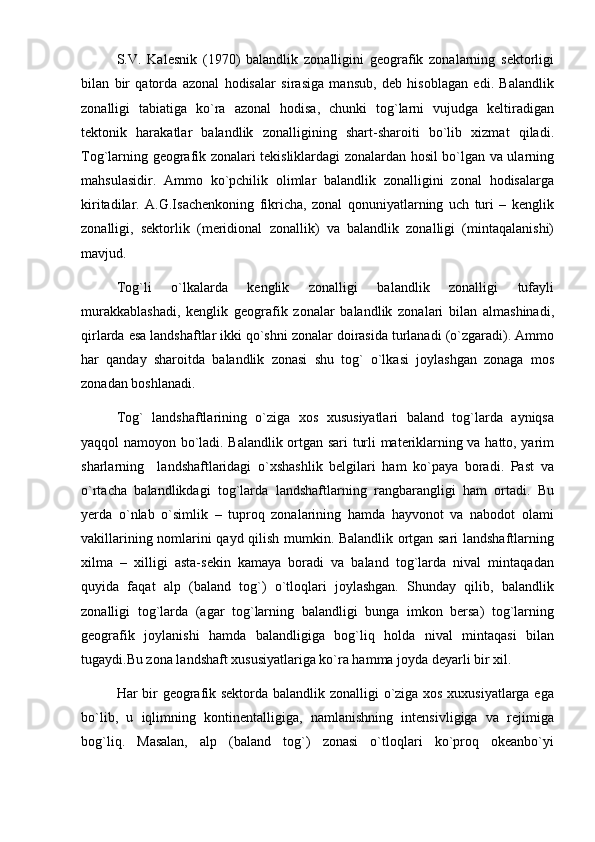 S.V.   Kalesnik   (1970)   balandlik   zonalligini   geografik   zonalarning   sektorligi
bilan   bir   qatorda   azonal   hodisalar   sirasiga   mansub,   deb   hisoblagan   edi.   Balandlik
zonalligi   tabiatiga   ko`ra   azonal   hodisa,   chunki   tog`larni   vujudga   keltiradigan
tektonik   harakatlar   balandlik   zonalligining   shart-sharoiti   bo`lib   xizmat   qiladi.
Tog`larning geografik zonalari tekisliklardagi zonalardan hosil bo`lgan va ularning
mahsulasidir.   Ammo   ko`pchilik   olimlar   balandlik   zonalligini   zonal   hodisalarga
kiritadilar.   A.G.Isachenkoning   fikricha,   zonal   qonuniyatlarning   uch   turi   –   kenglik
zonalligi,   sektorlik   (meridional   zonallik)   va   balandlik   zonalligi   (mintaqalanishi)
mavjud.
Tog`li   o`lkalarda   kenglik   zonalligi   balandlik   zonalligi   tufayli
murakkablashadi,   kenglik   geografik   zonalar   balandlik   zonalari   bilan   almashinadi,
qirlarda esa landshaftlar ikki qo`shni zonalar doirasida turlanadi (o`zgaradi). Ammo
har   qanday   sharoitda   balandlik   zonasi   shu   tog`   o`lkasi   joylashgan   zonaga   mos
zonadan boshlanadi.
Tog`   landshaftlarining   o`ziga   xos   xususiyatlari   baland   tog`larda   ayniqsa
yaqqol namoyon bo`ladi. Balandlik ortgan sari turli materiklarning va hatto, yarim
sharlarning     landshaftlaridagi   o`xshashlik   belgilari   ham   ko`paya   boradi.   Past   va
o`rtacha   balandlikdagi   tog`larda   landshaftlarning   rangbarangligi   ham   ortadi.   Bu
yerda   o`nlab   o`simlik   –   tuproq   zonalarining   hamda   hayvonot   va   nabodot   olami
vakillarining nomlarini qayd qilish mumkin. Balandlik ortgan sari landshaftlarning
xilma   –   xilligi   asta-sekin   kamaya   boradi   va   baland   tog`larda   nival   mintaqadan
quyida   faqat   alp   (baland   tog`)   o`tloqlari   joylashgan.   Shunday   qilib,   balandlik
zonalligi   tog`larda   (agar   tog`larning   balandligi   bunga   imkon   bersa)   tog`larning
geografik   joylanishi   hamda   balandligiga   bog`liq   holda   nival   mintaqasi   bilan
tugaydi.Bu zona landshaft xususiyatlariga ko`ra hamma joyda deyarli bir xil.
Har bir geografik sektorda balandlik zonalligi o`ziga xos xuxusiyatlarga ega
bo`lib,   u   iqlimning   kontinentalligiga,   namlanishning   intensivligiga   va   rejimiga
bog`liq.   Masalan,   alp   (baland   tog`)   zonasi   o`tloqlari   ko`proq   okeanbo`yi 