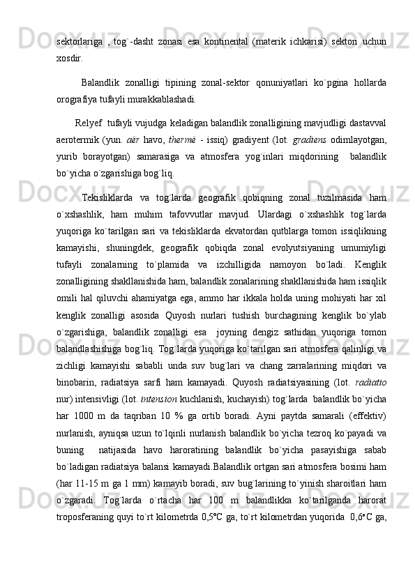 sektorlariga   ,   tog`-dasht   zonasi   esa   kontinental   (materik   ichkarisi)   sektori   uchun
xosdir. 
Balandlik   zonalligi   tipining   zonal-sektor   qonuniyatlari   ko`pgina   hollarda
orografiya tufayli murakkablashadi.
Relyef  tufayli vujudga keladigan balandlik zonalligining mavjudligi dastavval
aerotermik   (yun.   aër   havo,   thermë   -   issiq)   gradiyent   (lot.   gradiens   odimlayotgan,
yurib   borayotgan)   samarasiga   va   atmosfera   yog`inlari   miqdorining     balandlik
bo`yicha o`zgarishiga bog`liq.   
Tekisliklarda   va   tog`larda   geografik   qobiqning   zonal   tuzilmasida   ham
o`xshashlik,   ham   muhim   tafovvutlar   mavjud.   Ulardagi   o`xshashlik   tog`larda
yuqoriga   ko`tarilgan   sari   va   tekisliklarda   ekvatordan   qutblarga   tomon   issiqlikning
kamayishi,   shuningdek,   geografik   qobiqda   zonal   evolyutsiyaning   umumiyligi
tufayli   zonalarning   to`plamida   va   izchilligida   namoyon   bo`ladi.   Kenglik
zonalligining shakllanishida ham, balandlik zonalarining shakllanishida ham issiqlik
omili   hal   qiluvchi   ahamiyatga   ega,   ammo  har   ikkala   holda   uning  mohiyati   har   xil
kenglik   zonalligi   asosida   Quyosh   nurlari   tushish   burchagining   kenglik   bo`ylab
o`zgarishiga,   balandlik   zonalligi   esa     joyning   dengiz   sathidan   yuqoriga   tomon
balandlashishiga bog`liq. Tog`larda yuqoriga ko`tarilgan sari atmosfera qalinligi va
zichligi   kamayishi   sababli   unda   suv   bug`lari   va   chang   zarralarining   miqdori   va
binobarin,   radiatsiya   sarfi   ham   kamayadi.   Quyosh   radiatsiyasining   (lot.   radiatio
nur) intensivligi (lot.  intension  kuchlanish, kuchayish) tog`larda  balandlik bo`yicha
har   1000   m   da   taqriban   10   %   ga   ortib   boradi.   Ayni   paytda   samarali   (effektiv)
nurlanish,   ayniqsa   uzun  to`lqinli   nurlanish  balandlik  bo`yicha  tezroq  ko`payadi   va
buning     natijasida   havo   haroratining   balandlik   bo`yicha   pasayishiga   sabab
bo`ladigan radiatsiya balansi kamayadi.Balandlik ortgan sari atmosfera bosimi ham
(har 11-15 m ga 1 mm) kamayib boradi, suv bug`larining to`yinish sharoitlari ham
o`zgaradi.   Tog`larda   o`rtacha   har   100   m   balandlikka   ko`tarilganda   harorat
troposferaning quyi to`rt kilometrda 0,5ºC ga, to`rt kilometrdan yuqorida  0,6 o
C ga, 