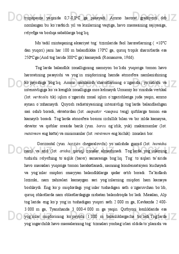tropopauza   yaqinida   0,7-0,8 o
C   ga   pasayadi.   Ammo   harorat   gradiyenti   deb
nomlangan   bu   ko`rsatkich   yil   va   kunlarning   vaqtiga,   havo   massasining   sajiyasiga,
relyefga va boshqa sabablarga bog`liq.
Mo`tadil   mintaqaning   aksariyat   tog`   tizimlarida   faol   haroratlarning   (   +10 o
C
dan   yuqori)   jami   har   100   m   balandlikka   170 o
C   ga,   quruq   tropik   sharoitlarda   esa
250 o
Cga (And tog`larida 300 o
C ga) kamayadi (Romanova, 1966).
Tog`larda   balandlik   zonalligining   namoyon   bo`lishi   yuqoriga   tomon   havo
haroratining   pasayishi   va   yog`in   miqdorining   hamda   atmosfera   namlanishining
ko`payishiga   bog`liq.   Ammo   namlanish   sharoitlarining   o`zgarishi,   yo`nalishi   va
intensivligiga ko`ra kenglik zonalligiga mos kelmaydi.Umumiy ko`rinishda vertikal
(lot.   verticalis   tik)   iqlim   o`zgarishi   zonal   iqlim   o`zgarishlariga   juda   yaqin,   ammo
aynan   o`xshamaydi.   Quyosh   radiatsiyasining   intensivligi   tog`larda   balandlashgan
sari   oshib   boradi,   ekvatordan   (lot.   aequator   <aequus   teng)   qutblarga   tomon   esa
kamayib   boradi.   Tog`larda   atmosfera   bosimi   izchillik   bilan   va   bir   xilda   kamaysa,
ekvator   va   qutblar   orasida   barik   (yun.   baros   og`irlik,   yuk)   maksimumlar   (lot.
maximum  eng katta) va minimumlar (lot.  minimum  eng kichik)  zonalari bor.
  Gorizontal   (yun.   horizën   chegaralovchi)   yo`nalishda   gumid   (lot.   humidus
nam)   va   arid   (lot.   aridus   quruq)   zonalar   almashinadi.   Tog`larda   yog`inlarning
tushishi   relyefning   to`siqlik   (barer)   samarasiga   bog`liq.   Tog`   to`siqlari   ta’sirida
havo massalari  yuqoriga tomon harakatlanadi, namning kondensatsiyasi  kuchayadi
va   yog`inlar   miqdori   muayyan   balandliklarga   qadar   ortib   boradi.   Ta’kidlash
lozimki,   nam   zahiralari   kamaygan   sari   yog`inlarning   miqdori   ham   kamaya
boshlaydi.   Eng   ko`p   miqdordagi   yog`inlar   tushadigan   sath   o`zgaruvchan   bo`lib,
quruq oblastlarda nam oblastlardagiga nisbatan balandroqda bo`ladi. Masalan,  Alp
tog`larida   eng   ko`p   yog`in   tushadigan   yuqori   sath   2   000   m   ga,   Kavkazda   2   400-
3   000   m   ga,   Tyanshanda   3   000-4   000   m   ga   yaqin.   Qutbyoni   kenliklarida   esa
yog`inlar   miqdorining   ko`payishi   1   000   m   balanliklargacha   bo`ladi.Tog`larda
yog`ingarchilik havo massalarining tog` tizmalari yonbag`irlari oldida to`planishi va 