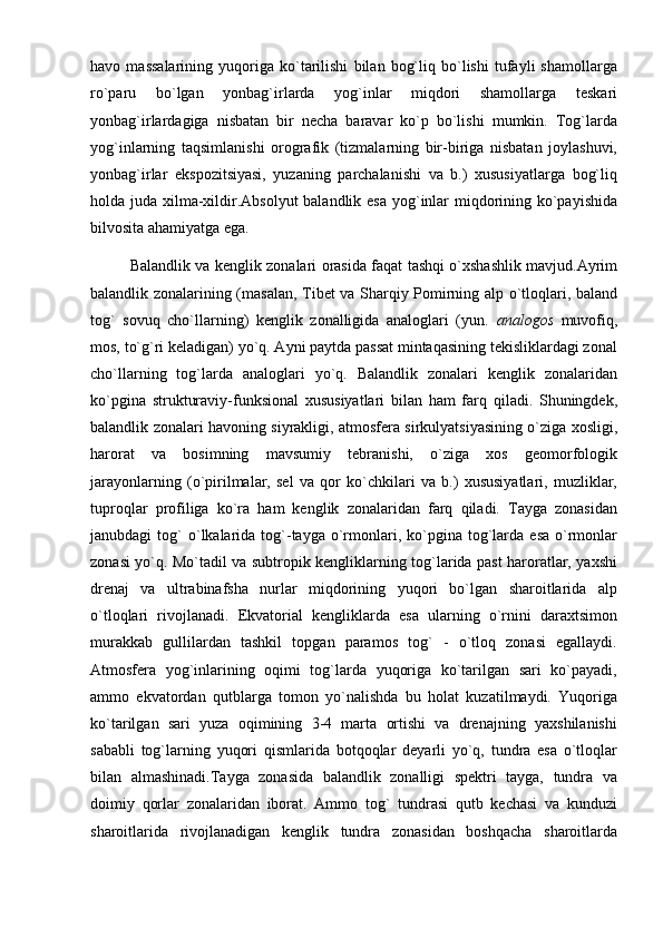 havo   massalarining   yuqoriga   ko`tarilishi   bilan   bog`liq   bo`lishi   tufayli   shamollarga
ro`paru   bo`lgan   yonbag`irlarda   yog`inlar   miqdori   shamollarga   teskari
yonbag`irlardagiga   nisbatan   bir   necha   baravar   ko`p   bo`lishi   mumkin.   Tog`larda
yog`inlarning   taqsimlanishi   orografik   (tizmalarning   bir-biriga   nisbatan   joylashuvi,
yonbag`irlar   ekspozitsiyasi,   yuzaning   parchalanishi   va   b.)   xususiyatlarga   bog`liq
holda juda xilma-xildir.Absolyut  balandlik esa  yog`inlar  miqdorining ko`payishida
bilvosita ahamiyatga ega.
Balandlik va kenglik zonalari orasida faqat tashqi o`xshashlik mavjud.Ayrim
balandlik zonalarining (masalan, Tibet va Sharqiy Pomirning alp o`tloqlari, baland
tog`   sovuq   cho`llarning)   kenglik   zonalligida   analoglari   (yun.   analogos   muvofiq,
mos, to`g`ri keladigan) yo`q. Ayni paytda passat mintaqasining tekisliklardagi zonal
cho`llarning   tog`larda   analoglari   yo`q.   Balandlik   zonalari   kenglik   zonalaridan
ko`pgina   strukturaviy-funksional   xususiyatlari   bilan   ham   farq   qiladi.   Shuningdek,
balandlik zonalari havoning siyrakligi, atmosfera sirkulyatsiyasining o`ziga xosligi,
harorat   va   bosimning   mavsumiy   tebranishi,   o`ziga   xos   geomorfologik
jarayonlarning   (o`pirilmalar,   sel   va   qor   ko`chkilari   va   b.)   xususiyatlari,   muzliklar,
tuproqlar   profiliga   ko`ra   ham   kenglik   zonalaridan   farq   qiladi.   Tayga   zonasidan
janubdagi   tog`  o`lkalarida  tog`-tayga  o`rmonlari,  ko`pgina   tog`larda  esa   o`rmonlar
zonasi yo`q. Mo`tadil va subtropik kengliklarning tog`larida past haroratlar, yaxshi
drenaj   va   ultrabinafsha   nurlar   miqdorining   yuqori   bo`lgan   sharoitlarida   alp
o`tloqlari   rivojlanadi.   Ekvatorial   kengliklarda   esa   ularning   o`rnini   daraxtsimon
murakkab   gullilardan   tashkil   topgan   paramos   tog`   -   o`tloq   zonasi   egallaydi.
Atmosfera   yog`inlarining   oqimi   tog`larda   yuqoriga   ko`tarilgan   sari   ko`payadi,
ammo   ekvatordan   qutblarga   tomon   yo`nalishda   bu   holat   kuzatilmaydi.   Yuqoriga
ko`tarilgan   sari   yuza   oqimining   3-4   marta   ortishi   va   drenajning   yaxshilanishi
sababli   tog`larning   yuqori   qismlarida   botqoqlar   deyarli   yo`q,   tundra   esa   o`tloqlar
bilan   almashinadi.Tayga   zonasida   balandlik   zonalligi   spektri   tayga,   tundra   va
doimiy   qorlar   zonalaridan   iborat.   Ammo   tog`   tundrasi   qutb   kechasi   va   kunduzi
sharoitlarida   rivojlanadigan   kenglik   tundra   zonasidan   boshqacha   sharoitlarda 