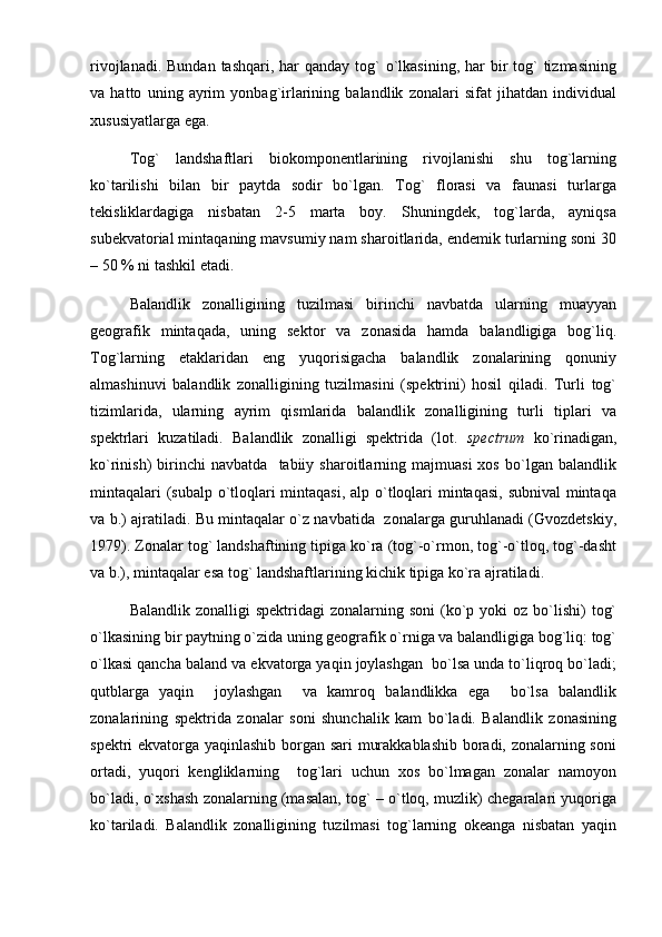 rivojlanadi. Bundan  tashqari, har  qanday tog`  o`lkasining,  har  bir  tog`  tizmasining
va   hatto   uning   ayrim   yonbag`irlarining   balandlik   zonalari   sifat   jihatdan   individual
xususiyatlarga ega.
Tog`   landshaftlari   biokomponentlarining   rivojlanishi   shu   tog`larning
ko`tarilishi   bilan   bir   paytda   sodir   bo`lgan.   Tog`   florasi   va   faunasi   turlarga
tekisliklardagiga   nisbatan   2-5   marta   boy.   Shuningdek,   tog`larda,   ayniqsa
subekvatorial mintaqaning mavsumiy nam sharoitlarida, endemik turlarning soni 30
– 50 % ni tashkil etadi.
Balandlik   zonalligining   tuzilmasi   birinchi   navbatda   ularning   muayyan
geografik   mintaqada,   uning   sektor   va   zonasida   hamda   balandligiga   bog`liq.
Tog`larning   etaklaridan   eng   yuqorisigacha   balandlik   zonalarining   qonuniy
almashinuvi   balandlik   zonalligining   tuzilmasini   (spektrini)   hosil   qiladi.   Turli   tog`
tizimlarida,   ularning   ayrim   qismlarida   balandlik   zonalligining   turli   tiplari   va
spektrlari   kuzatiladi.   Balandlik   zonalligi   spektrida   (lot.   spectrum   ko`rinadigan,
ko`rinish)   birinchi   navbatda     tabiiy  sharoitlarning  majmuasi   xos   bo`lgan   balandlik
mintaqalari  (subalp o`tloqlari mintaqasi,  alp o`tloqlari  mintaqasi, subnival  mintaqa
va b.) ajratiladi. Bu mintaqalar o`z navbatida   zonalarga guruhlanadi (Gvozdetskiy,
1979). Zonalar tog` landshaftining tipiga ko`ra (tog`-o`rmon, tog`-o`tloq, tog`-dasht
va b.), mintaqalar esa tog` landshaftlarining kichik tipiga ko`ra ajratiladi.
Balandlik  zonalligi  spektridagi   zonalarning soni  (ko`p  yoki  oz  bo`lishi)   tog`
o`lkasining bir paytning o`zida uning geografik o`rniga va balandligiga bog`liq: tog`
o`lkasi qancha baland va ekvatorga yaqin joylashgan  bo`lsa unda to`liqroq bo`ladi;
qutblarga   yaqin     joylashgan     va   kamroq   balandlikka   ega     bo`lsa   balandlik
zonalarining   spektrida   zonalar   soni   shunchalik   kam   bo`ladi.   Balandlik   zonasining
spektri ekvatorga yaqinlashib borgan sari murakkablashib boradi, zonalarning soni
ortadi,   yuqori   kengliklarning     tog`lari   uchun   xos   bo`lmagan   zonalar   namoyon
bo`ladi, o`xshash zonalarning (masalan, tog` – o`tloq, muzlik) chegaralari yuqoriga
ko`tariladi.   Balandlik   zonalligining   tuzilmasi   tog`larning   okeanga   nisbatan   yaqin 