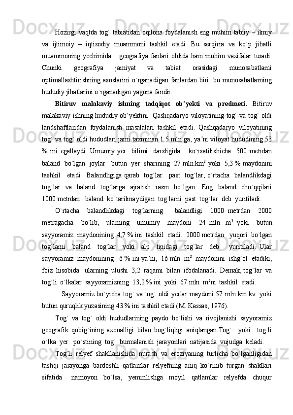 Hozirgi vaqtda tog` tabiatidan oqilona foydalanish eng muhim tabiiy – ilmiy
va   ijtimoiy   –   iqtisodiy   muammoni   tashkil   etadi.   Bu   serqirra   va   ko`p   jihatli
muammoning   yechimida       geografiya   fanlari   oldida   ham   muhim   vazifalar   turadi.
Chunki   geografiya   jamiyat   va   tabiat   orasidagi   munosabatlarni
optimallashtirishning   asoslarini   o`rganadigan   fanlardan   biri,   bu   munosabatlarning
hududiy jihatlarini o`rganadigan yagona fandir.
Bitiruv   malakaviy   ishning   tadqiqot   ob’yekti   va   predmeti.   Bitiruv
malakaviy ishning hududiy ob’yektini   Qashqadaryo viloyatining tog` va tog` oldi
landshaftlaridan   foydalanish   masalalari   tashkil   etadi.   Qashqadaryo   viloyatining
tog` va tog` oldi hududlari jami taxminan 1.5 mln ga, ya ni viloyat hududining 53ʼ
%   ini   egallaydi.   Umumiy   yer     bilimi     darsligida       ko`rsatilishicha     500   metrdan
baland  bo`lgan  joylar   butun  yer  sharining  27 mln.km 2
 yoki  5,3 % maydonini
tashkil     etadi.   Balandligiga qarab   tog`lar     past   tog`lar, o`rtacha   balandlikdagi
tog`lar     va     baland     tog`larga     ajratish     rasm     bo`lgan.     Eng     baland     cho`qqilari
1000 metrdan   baland  ko`tarilmaydigan  tog`larni  past  tog`lar  deb  yuritiladi.
O`rtacha     balandlikdagi     tog`larning       balandligi     1000   metrdan     2000
metragacha     bo`lib,     ularning     umumiy     maydoni     24   mln.   m 2
  yoki     butun
sayyoramiz  maydonining  4,7 % ini  tashkil  etadi.  2000 metrdan   yuqori  bo`lgan
tog`larni     baland     tog`lar     yoki     alp     tipidagi     tog`lar     deb       yuritiladi.   Ular
sayyoramiz  maydonining   6 % ini ya ni,  16 mln. m	
ʼ 2
  maydonini  ishg`ol  etadiki,
foiz  hisobida   ularning  ulushi  3,2  raqami  bilan  ifodalanadi.  Demak, tog`lar  va
tog`li  o`lkalar  sayyoramizning  13,2 % ini  yoki  67 mln. m 2
ni  tashkil  etadi.
  Sayyoramiz bo`yicha tog` va tog` oldi yerlar maydoni 57 mln km kv. yoki
butun quruqlik yuzasining 43 % ini tashkil etadi (M. Kassas, 1976).
Tog`   va   tog`   oldi   hududlarining   paydo   bo`lishi   va   rivojlanishi   sayyoramiz
geografik   qobig`ining   azonalligi   bilan   bog`liqligi   aniqlangan.Tog`     yoki     tog`li
o`lka  yer   po`stining  tog`  burmalanish  jarayonlari  natijasida  vujudga  keladi.  
Tog`li  relyef  shakllanishida  nurash  va  eroziyaning  turlicha  bo`lganligidan
tashqi  jarayonga  bardoshli  qatlamlar  relyefning  aniq  ko`rinib  turgan  shakllari
sifatida       namoyon     bo`lsa,     yemirilishga     moyil     qatlamlar     relyefda     chuqur 