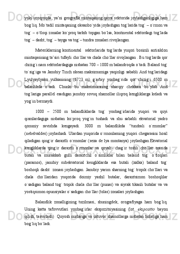 yoki uzoqroqda, ya’ni geografik mintaqaning qaysi sektorida joylashganligiga ham
bog`liq. Mo`tadil mintaqaning okeanbo`yida joylashgan tog`larida tog` – o`rmon va
tog` – o`tloqi zonalar ko`proq tarkib topgan bo`lsa, kontinental sektordagi tog`lada
tog` – dasht, tog` – tayga va tog`– tundra zonalari rivojlangan.
Materiklarning   kontinental     sektorlarida   tog`larda   yuqori   bosimli   antisiklon
mintaqasining ta’siri tufayli cho`llar va chala cho`llar rivojlangan . Bu tog`larda qor
chizig`i nam sektorlardagiga nisbatan 700 – 1000 m balandroqda o`tadi. Baland tog`
to`sig`iga va Janubiy Tinch okean maksimumiga yaqinligi sababli And tog`laridagi
Lyulyaylyako   vulkanining   (6723   m)   g`arbiy   yonbag`rida   qor   chizig`i   6500   m
balanlikda   o`tadi.   Chunki   bu   maksimumning   sharqiy   chekkasi   bo`ylab   And
tog`lariga parallel esadigan janubiy sovuq shamollar iliqroq kengliklarga keladi va
yog`in bermaydi.
1000   –   2500   m   balandliklarda   tog`   yonbag`irlarida   yuqori   va   quyi
qismlardagiga   nisbatan   ko`proq   yog`in   tushadi   va   shu   sababli   ekvatorial   yadro
qonuniy   ravishda   kengayadi.   3000   m   balandlikda   “tundrali   o`rmonlar”
(nebelvaldes)  joylashadi. Ulardan yuqorida o`rmonlarning yuqori  chegarasini  hosil
qiladigan   qing`ir   daraxtli   o`rmonlar   (sexa   de   lya   montanya)   joylashgan.Ekvatorial
kengliklarda   qing`ir   daraxtli   o`rmonlar   va   qoyali-   chag`ir   toshli   cho`llar   orasida
butali   va   murakkab   gulli   daraxtchil   o`simliklar   bilan   baland   tog`   o`tloqlari
(paramos),   janubiy   subekvatorial   kengliklarda   esa   butali   (xalka)   baland   tog`
boshoqli   dasht    zonasi  joylashgan.   Janubiy  yarim   sharning tog`  tropik cho`llari  va
chala   cho`llaridan   yuqorida   doimiy   yashil   butalar,   daraxtsimon   boshoqlilar
o`sadigan   baland   tog`   tropik   chala   cho`llar   (punas)   va   siyrak   tikanli   butalar   va   va
yostiqsimon opunsiyalar o`sadigan cho`llar (tolas) zonalari joylashgan. 
Balandlik   zonalligining   tuzilmasi,   shuningdek,   orografiyaga   ham   bog`liq.
Uning   katta   tafovvutlari   yonbag`irlar   ekspozitsiyasining   (lot.   ekspositio   bayon
qilish, tasvirlash)   Quyosh nurlariga va ustuvor shamollarga nisbatan holatiga ham
bog`liq bo`ladi.  