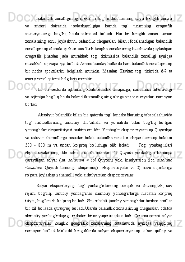 Balandlik   zonalligining   spektrlari   tog`   inshootlarining   qaysi   kenglik   zonasi
va   sektori   doirasida   joylashganligiga   hamda   tog`   tizimining   orografik
xususiyatlariga   bog`liq   holda   xilma-xil   bo`ladi.   Har   bir   kenglik   zonasi   uchun
zonalarning   soni,   joylashuvi,   balandlik   chegaralari   bilan   ifodalanadigan   balandlik
zonalligining alohida spektiri xos.Turli kenglik zonalarining tutashuvida joylashgan
orografik   jihatdan   juda   murakkab   tog`   tizimlarida   balandlik   zonalligi   ayniqsa
murakkab sajiyaga ega bo`ladi.Ammo bunday hollarda ham balandlik zonalligining
bir   necha   spektrlarini   belgilash   mumkin.   Masalan   Kavkaz   tog`   tizimida   6-7   ta
asosiy zonal qatorni belgilash mumkin.
Har   bir   sektorda   iqlimning   kontinentallik   darajasiga,   namlanish   intensivligi
va rejimiga bog`liq holda balandlik zonalligining o`ziga xos xususiyatlari namoyon
bo`ladi.
  Absolyut   balandlik   bilan   bir   qatorda   tog`   landshaftlarining   tabaqalashuvida
tog`   inshootlarining   umumiy   cho`zilishi   va   yo`nalishi   bilan   bog`liq   bo`lgan
yonbag`irlar ekspozitsiyasi muhim omildir. Yonbag`ir ekspozitsiyasining Quyoshga
va   ustuvor   shamollarga   nisbatan   holati   balandlik   zonalari   chegaralarining   holatini
300   -   800   m   va   undan   ko`proq   bo`lishiga   olib   keladi.       Tog`   yonbag`irlari
ekpozitsiyalarining   ikki   xilini   ajratish   mumkin:   1)   Quyosh   yoritadigan   tomonga
qaraydigan   solyar   (lot.   solarium   <   sol   Quyosh)   yoki   insolyatsion   (lot.   insolatio
<insolare   Quyosh   tomonga   chiqarmoq)     ekspozitsiyalar   va   2)   havo   oqimlariga
ro`para joylashgan shamolli yoki sirkulyatsion ekspozitsiyalar.
Solyar   ekspozitsiyaga   tog`   yonbag`irlarining   issiqlik   va   shuningdek,   suv
rejimi   bog`liq.   Janubiy   yonbag`irlar   shimoliy   yonbag`irlarga   nisbatan   ko`proq
isiydi, bug`lanish ko`proq bo`ladi. Shu sababli janubiy yonbag`irlar boshqa omillar
bir   xil   bo`lsada   quruqroq   bo`ladi.Ularda   balandlik   zonalarining   chegaralari   odatda
shimoliy  yonbag`irdagiga  nisbatan  biroz  yuqoriroqda  o`tadi.  Qarama-qarshi  solyar
ekspozitsiyalar   kenglik   geografik   zonalarning   tutashuvida   ayniqsa   yaqqolroq
namoyon   bo`ladi.Mo`tadil   kengliklarda   solyar   ekspozitsiyaning   ta’siri   qutbiy   va 