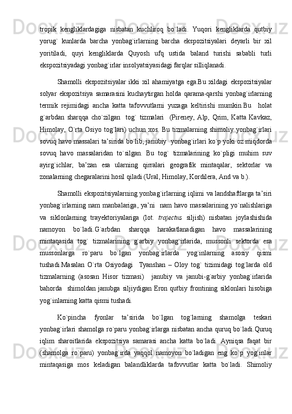 tropik   kengliklardagiga   nisbatan   kuchliroq   bo`ladi.   Yuqori   kengliklarda   qutbiy
yorug`   kunlarda   barcha   yonbag`irlarning   barcha   ekspozitsiyalari   deyarli   bir   xil
yoritiladi,   quyi   kengliklarda   Quyosh   ufq   ustida   baland   turishi   sababli   turli
ekspozitsiyadagi yonbag`irlar insolyatsiyasidagi farqlar silliqlanadi.
Shamolli   ekspozitsiyalar   ikki   xil   ahamiyatga   ega.Bu   xildagi   ekspozitsiyalar
solyar   ekspozitsiya   samarasini   kuchaytirgan   holda   qarama-qarshi   yonbag`irlarning
termik   rejimidagi   ancha   katta   tafovvutlarni   yuzaga   keltirishi   mumkin.Bu     holat
g`arbdan   sharqqa   cho`zilgan     tog`   tizmalari     (Pireney,   Alp,   Qrim,   Katta   Kavkaz,
Himolay,  O`rta   Osiyo   tog`lari)   uchun   xos.   Bu   tizmalarning  shimoliy   yonbag`irlari
sovuq havo massalari ta’sirida bo`lib, janubiy  yonbag`irlari ko`p yoki oz miqdorda
sovuq   havo   massalaridan   to`silgan.   Bu   tog`   tizmalarining   ko`pligi   muhim   suv
ayirg`ichlar,   ba’zan   esa   ularning   qirralari   geografik   mintaqalar,   sektorlar   va
zonalarning chegaralarini hosil qiladi (Ural, Himolay, Kordilera, And va b.). 
Shamolli ekspozitsiyalarning yonbag`irlarning iqlimi va landshaftlarga ta’siri
yonbag`irlarning  nam   manbalariga,  ya’ni     nam   havo   massalarining   yo`nalishlariga
va   siklonlarning   trayektoriyalariga   (lot.   trajectus   siljish)   nisbatan   joylashishida
namoyon   bo`ladi.G`arbdan   sharqqa   harakatlanadigan   havo   massalarining
mintaqasida   tog`   tizmalarining   g`arbiy   yonbag`irlarida,   mussonli   sektorda   esa
mussonlarga   ro`paru   bo`lgan   yonbag`irlarda   yog`inlarning   asosiy   qismi
tushadi.Masalan   O`rta   Osiyodagi     Tyanshan   –   Oloy   tog`   tizimidagi   tog`larda   old
tizmalarning   (asosan   Hisor   tizmasi)     janubiy   va   janubi-g`arbiy   yonbag`irlarida
bahorda     shimoldan   janubga   siljiydigan   Eron   qutbiy   frontining   siklonlari   hisobiga
yog`inlarning katta qismi tushadi.
Ko`pincha   fyonlar   ta’sirida   bo`lgan   tog`larning   shamolga   teskari
yonbag`irlari shamolga ro`paru yonbag`irlarga nisbatan ancha quruq bo`ladi.Quruq
iqlim   sharoitlarida   ekspozitsiya   samarasi   ancha   katta   bo`ladi.   Ayniqsa   faqat   bir
(shamolga   ro`paru)   yonbag`irda   yaqqol   namoyon   bo`ladigan   eng   ko`p   yog`inlar
mintaqasiga   mos   keladigan   balandliklarda   tafovvutlar   katta   bo`ladi.   Shimoliy 