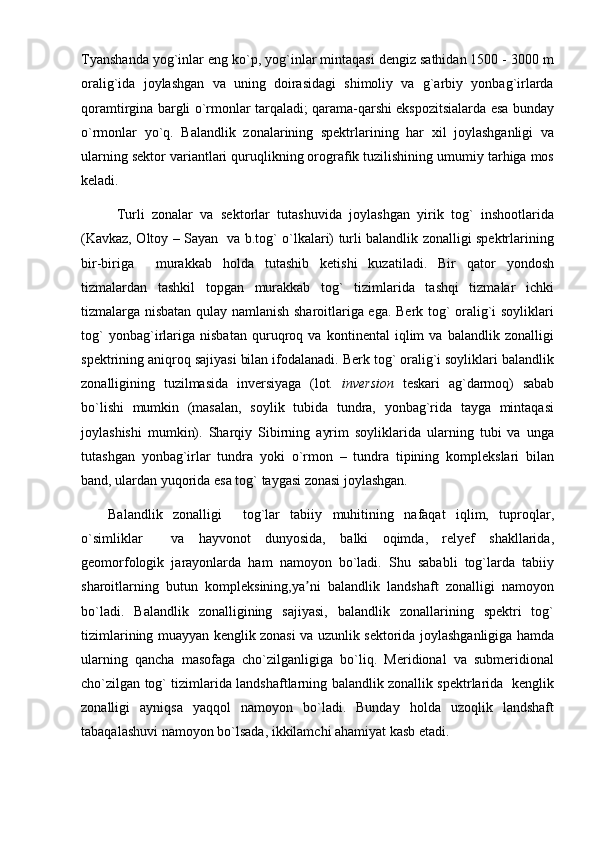 Tyanshanda yog`inlar eng ko`p, yog`inlar mintaqasi dengiz sathidan 1500 - 3000 m
oralig`ida   joylashgan   va   uning   doirasidagi   shimoliy   va   g`arbiy   yonbag`irlarda
qoramtirgina bargli o`rmonlar tarqaladi; qarama-qarshi ekspozitsialarda esa bunday
o`rmonlar   yo`q.   Balandlik   zonalarining   spektrlarining   har   xil   joylashganligi   va
ularning sektor variantlari quruqlikning orografik tuzilishining umumiy tarhiga mos
keladi.
Turli   zonalar   va   sektorlar   tutashuvida   joylashgan   yirik   tog`   inshootlarida
(Kavkaz, Oltoy – Sayan   va b.tog` o`lkalari) turli balandlik zonalligi spektrlarining
bir-biriga     murakkab   holda   tutashib   ketishi   kuzatiladi.   Bir   qator   yondosh
tizmalardan   tashkil   topgan   murakkab   tog`   tizimlarida   tashqi   tizmalar   ichki
tizmalarga nisbatan qulay namlanish sharoitlariga ega. Berk tog` oralig`i soyliklari
tog`   yonbag`irlariga   nisbatan   quruqroq   va   kontinental   iqlim   va   balandlik   zonalligi
spektrining aniqroq sajiyasi bilan ifodalanadi. Berk tog` oralig`i soyliklari balandlik
zonalligining   tuzilmasida   inversiyaga   (lot.   inversion   teskari   ag`darmoq)   sabab
bo`lishi   mumkin   (masalan,   soylik   tubida   tundra,   yonbag`rida   tayga   mintaqasi
joylashishi   mumkin).   Sharqiy   Sibirning   ayrim   soyliklarida   ularning   tubi   va   unga
tutashgan   yonbag`irlar   tundra   yoki   o`rmon   –   tundra   tipining   komplekslari   bilan
band, ulardan yuqorida esa tog` taygasi zonasi joylashgan.
Balandlik   zonalligi     tog`lar   tabiiy   muhitining   nafaqat   iqlim,   tuproqlar,
o`simliklar     va   hayvonot   dunyosida,   balki   oqimda,   relyef   shakllarida,
geomorfologik   jarayonlarda   ham   namoyon   bo`ladi.   Shu   sababli   tog`larda   tabiiy
sharoitlarning   butun   kompleksining,ya ni   balandlik   landshaft   zonalligi   namoyonʼ
bo`ladi.   Balandlik   zonalligining   sajiyasi,   balandlik   zonallarining   spektri   tog`
tizimlarining muayyan kenglik zonasi va uzunlik sektorida joylashganligiga hamda
ularning   qancha   masofaga   cho`zilganligiga   bo`liq.   Meridional   va   submeridional
cho`zilgan tog` tizimlarida landshaftlarning balandlik zonallik spektrlarida   kenglik
zonalligi   ayniqsa   yaqqol   namoyon   bo`ladi.   Bunday   holda   uzoqlik   landshaft
tabaqalashuvi namoyon bo`lsada, ikkilamchi ahamiyat kasb etadi. 