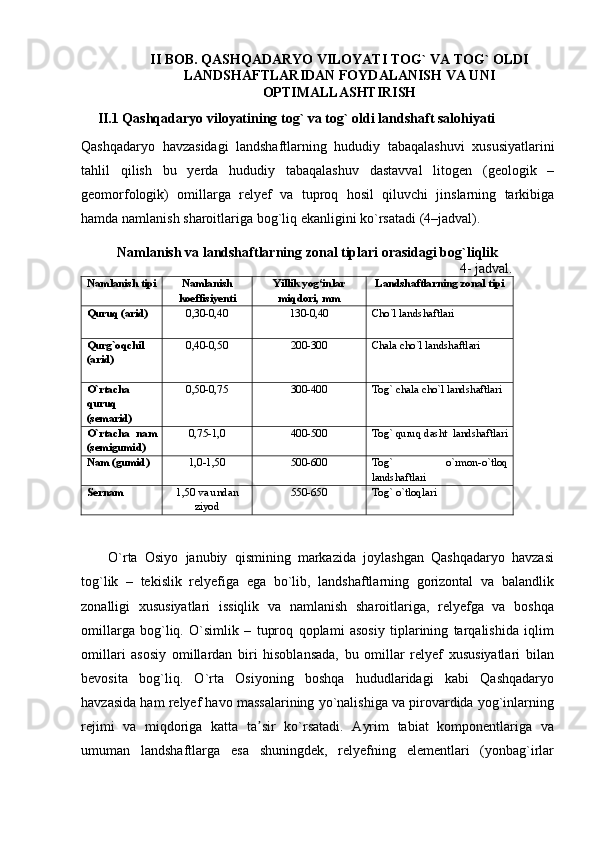 II   BOB.  QASHQADARYO VILOYATI TOG` VA TOG` OLDI
LANDSHAFTLARIDAN FOYDALANISH VA UNI
OPTIMALLASHTIRISH
II.1 Qashqadaryo viloyatining tog` va tog` oldi  landshaft  salohiyati
Qashqadaryo   havzasidagi   landshaftlarning   hududiy   tabaqalashuvi   xususiyatlarini
tahlil   qilish   bu   yerda   hududiy   tabaqalashuv   dastavval   litogen   ( geologik   –
geomorfologik )   omillarga   relyef   va   tuproq   hosil   qiluvchi   jinslarning   tarkibiga
hamda   namlanish   sharoitlariga   bog ` liq   ekanligini   ko ` rsatadi  (4– jadval ).
Namlanish va landshaftlarning zonal tiplari orasidagi bog`liqlik
                                                                                                       4- jadval.
Namlanish tipi Namlanish
koeffisiyenti Yillik yog‘inlar
miqdori, mm Landshaftlarning zonal tipi
Quruq (arid) 0,30-0, 40 130-0,40 Cho`l landshaftlari
Qurg`oqchil
(arid) 0,40-0,50 200-300 Chala cho`l landshaftlari
O`rtacha
quruq
(semarid) 0,50-0,75 300-400 Tog` chala cho`l landshaftlari
O`rtacha   nam
(semigumid) 0,75-1,0 400-500 Tog` quruq dasht  landshaftlari
Nam (gumid) 1,0-1,50 500-600 Tog`   o`rmon-o`tloq
landshaftlari
Sernam 1,50 va undan
ziyod 550-650 Tog` o`tloqlari
O`rta   Osiyo   janubiy   qismining   markazida   joylashgan   Qashqadaryo   havzasi
tog`lik   –   tekislik   relyefiga   ega   bo`lib,   landshaftlarning   gorizontal   va   balandlik
zonalligi   xususiyatlari   issiqlik   va   namlanish   sharoitlariga,   relyefga   va   boshqa
omillarga   bog`liq.   O`simlik   –   tuproq   qoplami   asosiy   tiplarining   tarqalishida   iqlim
omillari   asosiy   omillardan   biri   hisoblansada,   bu   omillar   relyef   xususiyatlari   bilan
bevosita   bog`liq.   O`rta   Osiyoning   boshqa   hududlaridagi   kabi   Qashqadaryo
havzasida ham relyef havo massalarining yo`nalishiga va pirovardida yog`inlarning
rejimi   va   miqdoriga   katta   ta sir   ko`rsatadi.   Ayrim   tabiat   komponentlariga   vaʼ
umuman   landshaftlarga   esa   shuningdek,   relyefning   elementlari   (yonbag`irlar 