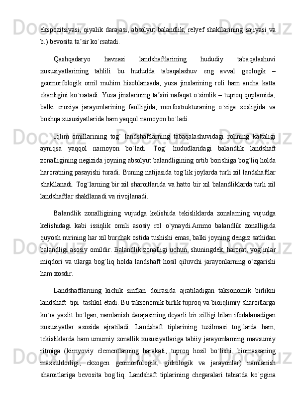ekspozitsiyasi,   qiyalik   darajasi,   absolyut   balandlik,   relyef   shakllarining   sajiyasi   va
b.) bevosita ta sir ko`rsatadi.ʼ
Qashqadaryo   havzasi   landshaftlarining   hududiy   tabaqalashuvi
xususiyatlarining   tahlili   bu   hududda   tabaqalashuv   eng   avval   geologik   –
geomorfologik   omil   muhim   hisoblansada,   yuza   jinslarining   roli   ham   ancha   katta
ekanligini ko`rsatadi. Yuza jinslarining ta siri nafaqat o`simlik – tuproq qoplamida,	
ʼ
balki   eroziya   jarayonlarining   faolligida,   morfostrukturaning   o`ziga   xosligida   va
boshqa xususiyatlarida ham yaqqol namoyon bo`ladi.
Iqlim   omillarining   tog`   landshaftlarning   tabaqalashuvidagi   rolining   kattaligi
ayniqsa   yaqqol   namoyon   bo`ladi.   Tog`   hududlaridagi   balandlik   landshaft
zonalligining negizida joyning absolyut balandligining ortib borishiga bog`liq holda
haroratning pasayishi turadi. Buning natijasida tog`lik joylarda turli xil landshaftlar
shakllanadi. Tog`larning bir xil sharoitlarida va hatto bir xil balandliklarda turli xil
landshaftlar shakllanadi va rivojlanadi.
Balandlik   zonalligining   vujudga   kelishida   tekisliklarda   zonalarning   vujudga
kelishidagi   kabi   issiqlik   omili   asosiy   rol   o`ynaydi.Ammo   balandlik   zonalligida
quyosh nurining har xil burchak ostida tushishi emas, balki joyning dengiz sathidan
balandligi asosiy omildir. Balandlik zonalligi uchun, shuningdek, harorat, yog`inlar
miqdori   va   ularga   bog`liq   holda   landshaft   hosil   qiluvchi   jarayonlarning   o`zgarishi
ham xosdir.
Landshaftlarning   kichik   sinflari   doirasida   ajratiladigan   taksonomik   birlikni
landshaft  tipi  tashkil etadi. Bu taksonomik birlik tuproq va bioiqlimiy sharoitlarga
ko`ra yaxlit bo`lgan, namlanish darajasining deyarli bir xilligi bilan ifodalanadigan
xususiyatlar   asosida   ajratiladi.   Landshaft   tiplarining   tuzilmasi   tog`larda   ham,
tekisliklarda ham umumiy zonallik xususiyatlariga tabiiy jarayonlarning mavsumiy
ritmiga   (kimyoviy   elementlarning   harakati,   tuproq   hosil   bo`lishi,   biomassaning
maxsuldorligi,   ekzogen   geomorfologik,   gidrologik   va   jarayonlar)   namlanish
sharoitlariga   bevosita   bog`liq.   Landshaft   tiplarining   chegaralari   tabiatda   ko`pgina 