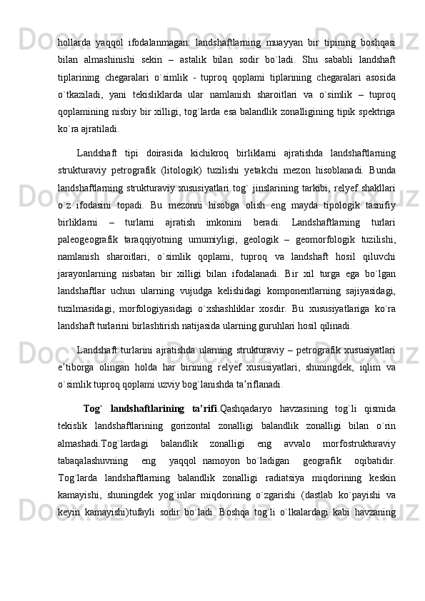 hollarda   yaqqol   ifodalanmagan:   landshaftlarning   muayyan   bir   tipining   boshqasi
bilan   almashinishi   sekin   –   astalik   bilan   sodir   bo`ladi.   Shu   sababli   landshaft
tiplarining   chegaralari   o`simlik   -   tuproq   qoplami   tiplarining   chegaralari   asosida
o`tkaziladi,   yani   tekisliklarda   ular   namlanish   sharoitlari   va   o`simlik   –   tuproq
qoplamining nisbiy bir  xilligi, tog`larda esa  balandlik zonalligining tipik spektriga
ko`ra ajratiladi.
Landshaft   tipi   doirasida   kichikroq   birliklarni   ajratishda   landshaftlarning
strukturaviy   petrografik   (litologik)   tuzilishi   yetakchi   mezon   hisoblanadi.   Bunda
landshaftlarning   strukturaviy   xususiyatlari   tog`   jinslarining   tarkibi,   relyef   shakllari
o`z   ifodasini   topadi.   Bu   mezonni   hisobga   olish   eng   mayda   tipologik   tasnifiy
birliklarni   –   turlarni   ajratish   imkonini   beradi.   Landshaftlarning   turlari
paleogeografik   taraqqiyotning   umumiyligi,   geologik   –   geomorfologik   tuzilishi,
namlanish   sharoitlari,   o`simlik   qoplami,   tuproq   va   landshaft   hosil   qiluvchi
jarayonlarning   nisbatan   bir   xilligi   bilan   ifodalanadi.   Bir   xil   turga   ega   bo`lgan
landshaftlar   uchun   ularning   vujudga   kelishidagi   komponentlarning   sajiyasidagi,
tuzilmasidagi,   morfologiyasidagi   o`xshashliklar   xosdir.   Bu   xususiyatlariga   ko`ra
landshaft turlarini birlashtirish natijasida ularning guruhlari hosil qilinadi.
Landshaft   turlarini   ajratishda   ularning   strukturaviy   –   petrografik   xususiyatlari
e tiborga   olingan   holda   har   birining   relyef   xususiyatlari,   shuningdek,   iqlim   vaʼ
o`simlik tuproq qoplami uzviy bog`lanishda ta riflanadi.	
ʼ
Tog`   landshaftlarining   ta’rifi . Qashqadaryo   havzasining   tog`li   qismida
tekislik   landshaftlarining   gorizontal   zonalligi   balandlik   zonalligi   bilan   o`rin
almashadi.Tog`lardagi   balandlik   zonalligi   eng   avvalo   morfostrukturaviy
tabaqalashuvning     eng     yaqqol   namoyon   bo`ladigan     geografik     oqibatidir.
Tog`larda   landshaftlarning   balandlik   zonalligi   radiatsiya   miqdorining   keskin
kamayishi,   shuningdek   yog`inlar   miqdorining   o`zgarishi   (dastlab   ko`payishi   va
keyin   kamayishi)tufayli   sodir   bo`ladi.   Boshqa   tog`li   o`lkalardagi   kabi   havzaning 