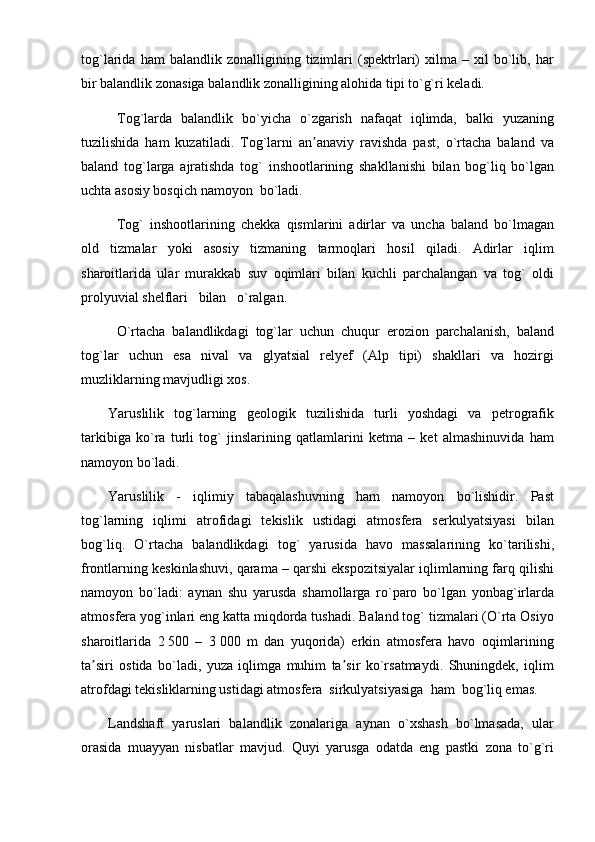 tog`larida   ham   balandlik   zonalligining  tizimlari   (spektrlari)   xilma   –  xil   bo`lib,   har
bir balandlik zonasiga balandlik zonalligining alohida tipi to`g`ri keladi.
Tog`larda   balandlik   bo`yicha   o`zgarish   nafaqat   iqlimda,   balki   yuzaning
tuzilishida   ham   kuzatiladi.   Tog`larni   an anaviy   ravishda   past,   o`rtacha   baland   vaʼ
baland   tog`larga   ajratishda   tog`   inshootlarining   shakllanishi   bilan   bog`liq   bo`lgan
uchta asosiy bosqich namoyon  bo`ladi.
Tog`   inshootlarining   chekka   qismlarini   adirlar   va   uncha   baland   bo`lmagan
old   tizmalar   yoki   asosiy   tizmaning   tarmoqlari   hosil   qiladi.   Adirlar   iqlim
sharoitlarida   ular   murakkab   suv   oqimlari   bilan   kuchli   parchalangan   va   tog`   oldi
prolyuvial shelflari   bilan   o`ralgan. 
O`rtacha   balandlikdagi   tog`lar   uchun   chuqur   erozion   parchalanish,   baland
tog`lar   uchun   esa   nival   va   glyatsial   relyef   (Alp   tipi)   shakllari   va   hozirgi
muzliklarning mavjudligi xos.
Yaruslilik   tog`larning   geologik   tuzilishida   turli   yoshdagi   va   petrografik
tarkibiga   ko`ra   turli   tog`   jinslarining   qatlamlarini   ketma   –   ket   almashinuvida   ham
namoyon bo`ladi.
Yaruslilik   -   iqlimiy   tabaqalashuvning   ham   namoyon   bo`lishidir.   Past
tog`larning   iqlimi   atrofidagi   tekislik   ustidagi   atmosfera   serkulyatsiyasi   bilan
bog`liq.   O`rtacha   balandlikdagi   tog`   yarusida   havo   massalarining   ko`tarilishi,
frontlarning keskinlashuvi, qarama – qarshi ekspozitsiyalar iqlimlarning farq qilishi
namoyon   bo`ladi:   aynan   shu   yarusda   shamollarga   ro`paro   bo`lgan   yonbag`irlarda
atmosfera yog`inlari eng katta miqdorda tushadi. Baland tog` tizmalari (O`rta Osiyo
sharoitlarida   2   500   –   3   000   m   dan   yuqorida)   erkin   atmosfera   havo   oqimlarining
ta siri   ostida   bo`ladi,   yuza   iqlimga   muhim   ta sir   ko`rsatmaydi.   Shuningdek,   iqlim	
ʼ ʼ
atrofdagi tekisliklarning ustidagi atmosfera  sirkulyatsiyasiga  ham  bog`liq emas.
Landshaft   yaruslari   balandlik   zonalariga   aynan   o`xshash   bo`lmasada,   ular
orasida   muayyan   nisbatlar   mavjud.   Quyi   yarusga   odatda   eng   pastki   zona   to`g`ri 