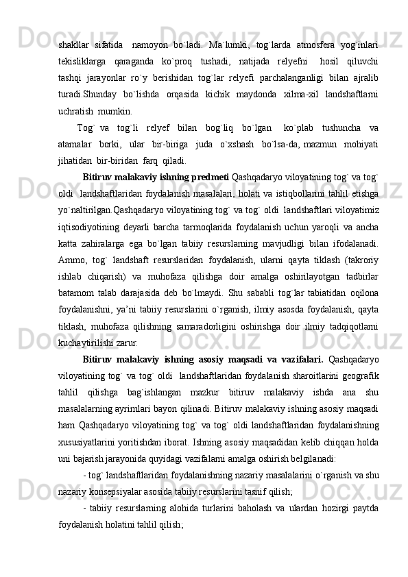 shakllar   sifatida     namoyon   bo`ladi.   Ma`lumki,   tog`larda   atmosfera   yog`inlari
tekisliklarga     qaraganda     ko`proq     tushadi,     natijada     relyefni       hosil     qiluvchi
tashqi  jarayonlar  ro`y  berishidan  tog`lar  relyefi  parchalanganligi  bilan  ajralib
turadi.Shunday     bo`lishda     orqasida     kichik     maydonda     xilma-xil     landshaftlarni
uchratish  mumkin.  
Tog`   va     tog`li     relyef     bilan     bog`liq     bo`lgan       ko`plab     tushuncha     va
atamalar     borki,     ular     bir-biriga     juda     o`xshash     bo`lsa-da,   mazmun     mohiyati
jihatidan  bir-biridan  farq  qiladi.  
Bitiruv malakaviy ishning predmeti  Qashqadaryo viloyatining tog` va tog`
oldi    landshaftlaridan  foydalanish  masalalari, holati  va istiqbollarini  tahlil  etishga
yo`naltirilgan.Qashqadaryo viloyatining tog` va tog` oldi  landshaftlari  viloyatimiz
iqtisodiyotining   deyarli   barcha   tarmoqlarida   foydalanish   uchun   yaroqli   va   ancha
katta   zahiralarga   ega   bо`lgan   tabiiy   resurslarning   mavjudligi   bilan   ifodalanadi.
Ammo,   tog`   landshaft   resurslaridan   foydalanish,   ularni   qayta   tiklash   (takroriy
ishlab   chiqarish)   va   muhofaza   qilishga   doir   amalga   oshirilayotgan   tadbirlar
batamom   talab   darajasida   deb   bо`lmaydi.   Shu   sababli   tog`lar   tabiatidan   oqilona
foydalanishni,   ya’ni   tabiiy   resurslarini   о`rganish,   ilmiy   asosda   foydalanish,   qayta
tiklash,   muhofaza   qilishning   samaradorligini   oshirishga   doir   ilmiy   tadqiqotlarni
kuchaytirilishi zarur. 
Bitiruv   malakaviy   ishning   asosiy   maqsadi   va   vazifalari.   Qashqadaryo
viloyatining tog`  va tog` oldi   landshaftlari dan foydalanish sharoitlarini geografik
tahlil   qilishga   bag`ishlangan   mazkur   bitiruv   malakaviy   ishda   ana   shu
masalalarning ayrimlari bayon qilinadi. Bitiruv malakaviy ishning asosiy maqsadi
ham   Qashqadaryo   viloyatining   tog`   va   tog`   oldi   landshaftlaridan   foydalanishning
xususiyatlarini  yoritishdan iborat. Ishning asosiy maqsadidan  kelib chiqqan holda
uni bajarish jarayonida quyidagi  v azifalarni amalga oshirish belgilanadi: 
-  tog` landshaftlari dan foydalanishning nazariy masalalarini о ` rganish va shu
nazariy konsepsiyalar asosida tabiiy resurslar i ni tasnif qilish; 
-   tabiiy   resurslarning   alohida   turlarini   baholash   va   ulardan   hozirgi   paytda
foydalanish holatini tahlil qilish ; 