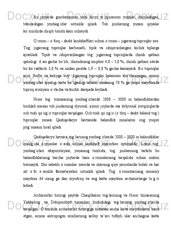 Bu   joylarda   gumbazsimon   yoki   biroz   to`lqinsimon   yuzalar,   chimlashgan,
tekislashgan   yonbag`irlar   ustunlik   qiladi.   Tub   jinslarning   yuzasi   qoyalar
ko`rinishida chiqib turishi kam uchraydi. 
O`rmon – o`tloq – dasht landshaftlari uchun o`rmon – jigarrang tuproqlar xos.
Tog`   jigarrang   tuproqlar   karbonatli,   tipik   va   ishqorsizlangan   kichik   tiplarga
ajratiladi.   Tipik   va   ishqorsizlangan   tog`   jigarrang   tuproqlarda   chimli   qatlam
qalinligi  6 sm gacha bo`lib, chirindining miqdori 4,0 – 5,0 %, chimli qatlam ostida
bu   ko`rsatkich   3,0   %   va   undan   pastda   1,9   –   0,8   %   gacha   kamayadi.   Bu   tuproqlar
azot,   fosfor   va   kaliyga   boy.   Jigarrang   tuproqlar   batamom   sho`rlanmagan,   ammo
yonbag`irlar  qiyaligi   katta bo`lganligi  sababli  zonaning  70  %  ga yaqin  maydonida
tuproq eroziyasi o`rtacha va kuchli darajada kechadi.
Hisor   tog`   tizmasining   yonbag`irlarida   2800   –   3000   m   balandliklardan
boshlab asosan  tub jinslarning elyuvial, ayrim joylarda esa  delyuvial yotqiziqlarda
och tusli qo`ng`ir tuproqlar tarqalgan. Och tusli qo`ng`ir (o`tloq – dasht baland tog`)
tuproqlar   zonasi   Qashqadaryo   havzasida   balandlik   zonalarini   eng   yuqori
pog`onasini hosil qiladi.
Qashqadaryo havzasi tog`larining yonbag`irlarida 2000 – 3000 m balandliklar
oralig`ida   o`rmonlar   o`sishi   uchun   landshaft   sharoitlari   optimaldir.   Lekin   tog`
yonbag`irlari   ekspozitsiyasi,   yuzaning   tuzilishi,   tog`   jinslarining   tarkibi   bu
balandliklarning   barcha   joylarda   ham   o`rmonlarning   tarqalishi   uchun   imkon
bermaydi. Shu sababli o`rmonlar orasida va ularning quyi yaruslarida butali va har
xil   o`tli   o`simlik   farmatsiyalari   ustunlik   qiladi.   Tog`   o`rmonlarining   umumiy
maydoni   64   ming   ga   dan   ziyodroq   va   eng   katta   maydoni   archazorlarga   to`g`ri
keladi.
Archazorlar   hozirgi   paytda   Chaqilkalon   tog`larining   va   Hisor   tizmasining
Yakkabog`   va   Dehqonobod   tumanlari   hududidagi   tog`larning   yonbag`irlarida
tarqalgan. O`tmishda archazorlar  hozirgiga nisbatan ancha katta maydonlarni  band
etgan,   ammo   antropogen   omillarning   salbiy   ta siri   tufayli   ular   anchagina   kattaʼ 