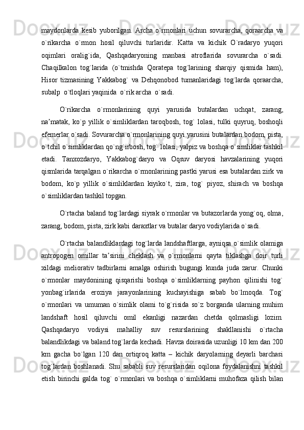 maydonlarda   kesib   yuborilgan.   Archa   o`rmonlari   uchun   sovurarcha,   qoraarcha   va
o`rikarcha   o`rmon   hosil   qiluvchi   turlaridir.   Katta   va   kichik   O`radaryo   yuqori
oqimlari   oralig`ida,   Qashqadaryoning   manbasi   atroflarida   sovurarcha   o`sadi.
Chaqilkalon   tog`larida   (o`tmishda   Qoratepa   tog`larining   sharqiy   qismida   ham),
Hisor   tizmasining   Yakkabog`   va   Dehqonobod   tumanlaridagi   tog`larda   qoraarcha,
subalp  o`tloqlari yaqinida  o`rik archa  o`sadi.
O`rikarcha   o`rmonlarining   quyi   yarusida   butalardan   uchqat,   zarang,
na matak,   ko`p   yillik   o`simliklardan   taroqbosh,   tog`   lolasi,   tulki   quyruq,   boshoqliʼ
efemerlar o`sadi. Sovurarcha o`rmonlarining quyi yarusini butalardan bodom, pista,
o`tchil o`simliklardan qo`ng`irbosh, tog` lolasi, yalpiz va boshqa o`simliklar tashkil
etadi.   Tanxozdaryo,   Yakkabog`daryo   va   Oqsuv   daryosi   havzalarining   yuqori
qismlarida tarqalgan o`rikarcha o`rmonlarining pastki yarusi esa butalardan zirk va
bodom,   ko`p   yillik   o`simliklardan   kiyiko`t,   zira,   tog`   piyoz,   shirach   va   boshqa
o`simliklardan tashkil topgan.
O`rtacha baland tog`lardagi siyrak o`rmonlar va butazorlarda yong`oq, olma,
zarang, bodom, pista, zirk kabi daraxtlar va butalar daryo vodiylarida o`sadi.
O`rtacha  balandliklardagi  tog`larda   landshaftlarga,  ayniqsa  o`simlik  olamiga
antropogen   omillar   ta sirini   cheklash   va   o`rmonlarni   qayta   tiklashga   doir   turli	
ʼ
xildagi   meliorativ   tadbirlarni   amalga   oshirish   bugungi   kunda   juda   zarur.   Chunki
o`rmonlar   maydonining   qisqarishi   boshqa   o`simliklarning   payhon   qilinishi   tog`
yonbag`irlarida   eroziya   jarayonlarining   kuchayishiga   sabab   bo`lmoqda.   Tog`
o`rmonlari   va   umuman   o`simlik   olami   to`g`risida   so`z   borganda   ularning   muhim
landshaft   hosil   qiluvchi   omil   ekanligi   nazardan   chetda   qolmasligi   lozim.
Qashqadaryo   vodiysi   mahalliy   suv   resurslarining   shakllanishi   o`rtacha
balandlikdagi va baland tog`larda kechadi. Havza doirasida uzunligi 10 km dan 200
km   gacha   bo`lgan   120   dan   ortiqroq   katta   –   kichik   daryolarning   deyarli   barchasi
tog`lardan   boshlanadi.   Shu   sababli   suv   resurslaridan   oqilona   foydalanishni   tashkil
etish   birinchi   galda   tog`   o`rmonlari   va   boshqa   o`simliklarni   muhofaza   qilish   bilan 