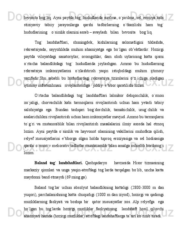 bevosita bog`liq. Ayni paytda tog` hududlarida surilma, o`pirilma, sel, eroziya kabi
stixiyaviy   tabiiy   jarayonlarga   qarshi   tadbirlarning   o`tkazilishi   ham   tog`
hududlarining    o`simlik olamini asrab – avaylash   bilan   bevosita    bog`liq.
Tog`   landshaftlari,   shuningdek,   kishilarning   salomatligini   tiklashda,
rekreatsiyada,   sayyohlikda   muhim   ahamiyatga   ega   bo`lgan   ob ektlardir.   Hozirgiʼ
paytda   viloyatdagi   sanatoriylar,   oromgohlar,   dam   olish   uylarining   katta   qismi
o`rtacha   balandlikdagi   tog`   hududlarida   joylashgan.   Ammo   bu   hududlarning
rekreatsiya   imkoniyatlarini   o`zlashtirish   yaqin   istiqboldagi   muhim   ijtimoiy
vazifadir.Shu   sababli   bu   hududlardagi   rekreatsiya   tizimlarini   o`z   ichiga   oladigan
ijtimoiy infratuzilmani   rivojlantirishga   jiddiy  e tibor qaratilishi lozim.	
ʼ
O`rtacha   balandlikdagi   tog`   landshaftlari   lalmikor   dehqonchilik,   o`rmon
xo`jaligi,   chorvachilik   kabi   tarmoqlarni   rivojlantirish   uchun   ham   yetarli   tabiiy
salohiyatga   ega.   Bundan   tashqari   bog`dorchilik,   tamakichilik,   urug`chilik   va
asalarichilikni rivojlantirish uchun ham imkoniyatlar mavjud. Ammo bu tarmoqlarni
to`g`ri   va   mutanosiblik   bilan   rivojlantirish   masalalarini   ilmiy   asosda   hal   etmoq
lozim.   Ayni   paytda   o`simlik   va   hayvonot   olamining   vakillarini   muhofaza   qilish,
relyef   xususiyatlarini   e tiborga   olgan   holda   tuproq   eroziyasiga   va   sel   hodisasiga	
ʼ
qarshi o`rmon – meliorativ tadbirlar muntazamlik bilan amalga oshirilib borilmog`i
lozim.
Baland   tog`   landshaftlari.   Qashqadaryo       havzasida   Hisor   tizmasining
markaziy   qismlari   va   unga   yaqin-atrofdagi   tog`larda   tarqalgan   bo`lib,   uncha   katta
maydonni band etmaydi (69 ming ga). 
Baland   tog`lar   uchun   absolyut   balandlikning   kattaligi   (2800-3000   m   dan
yuqori), parchalanishning katta chuqurligi (1000 m dan ziyod), hozirgi va qadimgi
muzliklarning   faoliyati   va   boshqa   bir     qator   xususiyatlar   xos.   Alp   relyefga     ega
bo`lgan   bu   tog`larda   hozirgi   muzliklar   faoliyatining     landshaft   hosil   qiluvchi
ahamiyati hamda (hozirgi muzliklar) atrofdagi landshaftlarga ta siri ko`rinib turadi.	
ʼ 