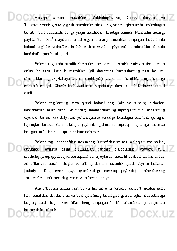 Hozirgi   zamon   muzliklari   Yakkabog`daryo,   Oqsuv   daryosi   va
Tanxozdaryoning   suv   yig`ish   maydonlarining     eng   yuqori   qismlarida   joylashagan
bo`lib,     bu   hududlarda   60   ga   yaqin   muzliklar     hisobga   olinadi.   Muzliklar   hozirgi
paytda   20,3   km 2
  maydonni   band   etgan.   Hozirgi   muzliklar   tarqalgan   hududlarda
baland   tog`   landashaftlari   kichik   sinfida   nival   –   glyatsial     landshaftlar   alohida
landshaft tipini hosil qiladi. 
Baland   tog`larda   namlik   sharoitlari   daraxtchil   o`simliklarning   o`sishi   uchun
qulay   bo`lsada,   issiqlik   sharoitlari   (yil   davomida   haroratlarning   past   bo`lishi
o`simliklarning   vegetatsiya   davrini   cheklaydi)   daraxtchil   o`simliklarning   o`sishiga
imkon bermaydi. Chunki  bu hududlarda   vegetatsiya davri 50 –   110   kunni tashkil
etadi. 
Baland   tog`larning   katta   qismi   baland   tog`   (alp   va   subalp)   o`tloqlari
landshaftlari   bilan   band.   Bu   tipdagi   landashftlarning   tuproqlarni   tub   jinslarining
elyuvial,   ba zan   esa   delyuvial   yotqiziqlarida   vujudga   keladigan   och   tusli   qo`ng`irʼ
tuproqlar   tashkil   etadi.   Halqob   joylarda   gidromorf   tuproqlar   qatoriga   mansub
bo`lgan torf – botqoq tuproqlar ham uchraydi.
Baland tog` landshaftlari uchun tog` kserofitlari va tog` o`tloqlari xos bo`lib,
quruqroq   joylarda   dasht   o`simliklari   (subalp   o`tloqlarlari:   yovvoyi   suli,
mushukquyruq, qipchoq va boshqalar), nam joylarda  mezofil boshoqlilardan va har
xil   o`tlardan   iborat   o`tloqlar   va   o`tloqi   dashtlar   ustunlik   qiladi.   Ayrim   hollarda
(subalp   o`tloqlarining   quyi   qismlaridagi   namroq   joylarda)   o`rikarchaning
“orolchalar” ko`rinishidagi massivlari ham uchraydi.
Alp   o`tloqlari   uchun   past   bo`yli   har   xil   o`tli   (erbaho,   qoqio`t,   geolog   gulli
lola, binafsha, chuchmoma va boshqalar)ning tarqalganligi xos. Iqlim sharoitlariga
bog`liq   holda   tog`     kserofitlari   keng   tarqalgan   bo`lib,   o`simliklar   yostiqsimon
ko`rinishda   o`sadi.  