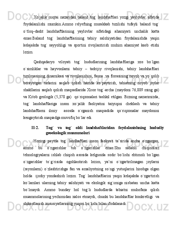 Xo`jalik   nuqtai   nazaridan   baland   tog`   landshaftlari   yozgi   yaylovlar   sifatida
foydalanilishi   mumkin.Ammo   relyefning   murakkab   tuzilishi   tufayli   baland   tog`
o`tloq–dasht   landshaftlarining   yaylovlar   sifatidagi   ahamiyati   unchalik   katta
emas.Baland   tog`   landshaftlarining   tabiiy   salohiyatidan   foydalanishda   yaqin
kelajakda   tog`   sayyohligi   va   sportini   rivojlantirish   muhim   ahamiyat   kasb   etishi
lozim. 
Qashqadaryo   viloyati   tog`   hududlarining   landshaftlariga   xos   bo`lgan
o`simliklar   va   hayvonlarni   tabiiy   –   tadrijiy   rivojlanishi,   tabiiy   landshaftlari
tuzilmasining dinamikasi va rivojlanishini, fauna   va florasining noyob va yo`qolib
borayotgan   turlarini   saqlab   qolish   hamda   ko`paytirish,   tabiatning   noyob   joylar
shakllarini saqlab qolish maqsadlarida Xisor tog`-archa (maydoni 76,889 ming ga)
va  Kitob  geologik  (5,378  ga)    qo`riqxonalari  tashkil  etilgan.   Bizning  nazarimizda,
tog`   landshaftlariga   inson   xo`jalik   faoliyatini   tazyiqini   cheklash   va   tabiiy
landshaftlarni   ilmiy     asosda   o`rganish   maqsadida   qo`riqxonalar   maydonini
kengaytirish maqsadga muvofiq bo`lar edi.
         II -2. Tog`   va   tog`   oldi   landshaftlari dan   foydalanishning   hududiy
geoekologik muammolari
Hozirgi   paytda   tog`   landhaftlari   inson   faoliyati   ta’sirida   ancha   o`zgargan,
ammo   bu   o`zgarishlar   tub   o`zgarishlar   emas.Shu   sababli   chiqindisiz
tehnologiyalarni   ishlab   chiqish   asosida   kelgusida   sodir   bo`lishi   ehtimoli   bo`lgan
o`zgarishlar   to`g`risida   ogohlantirish   lozim,   ya’ni   o`zgartirilmagan   joylarni
(rayonlarni)   o`zlashtirishga   fan   va   amaliyotning   so`ngi   yutuqlarini   hisobga   olgan
holda     ijodiy   yondashish   lozim.   Tog`   landshaftlarini   yaqin   kelajakda   o`zgartirish
ko`lamlari   ularning   tabiiy   salohiyati   va   ekologik   sig`imiga   nisbatan   uncha   katta
bo`lmaydi.   Ammo   bunday   hol   tog`li   hududlarda   tabiatni   muhofaza   qilish
muammolarining yechimidan xalos etmaydi, chunki bu landshaftlar konkretligi   va
shikastlanish xususiyatlarining yuqori bo`lishi bilan ifodalanadi. 