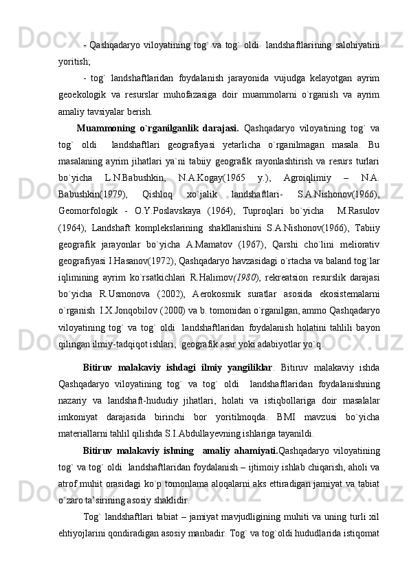 -   Qashqadaryo   viloyatining  tog`   va   tog`   oldi     landshaftlari ning   salohiyatini
yoritish ;
-   tog`   landshaftlaridan   foydalanish   jarayonida   vujudga   kelayotgan   ayrim
geoekologik   va   resurslar   muhofazasiga   doir   muammolarni   о`rganish   va   ayrim
amaliy tavsiyalar berish. 
Muammoning   o`rganilganlik   darajasi.   Qashqadaryo   viloyatining   tog`   va
tog`   oldi     landshaftlari   geografiyasi   yetarlicha   o`rganilmagan   masala.   Bu
masalaning   ayrim   jihatlari   ya`ni   tabiiy   geografik   rayonlashtirish   va   resurs   turlari
bo`yicha   L.N.Babushkin,   N.A.Kogay(1965   y.),   Agroiqlimiy   –   N.A.
Babushkin(1979),   Qishloq   xo`jalik   landshaftlari-   S.A.Nishonov(1966),
Geomorfologik   -   O.Y.Poslavskaya   (1964),   Tuproqlari   bo`yicha     M.Rasulov
(1964),   Landshaft   komplekslarining   shakllanishini   S.A.Nishonov(1966),   Tabiiy
geografik   jarayonlar   bo`yicha   A.Mamatov   (1967),   Qarshi   cho`lini   meliorativ
geografiyasi I.Hasanov(1972),  Qashqadaryo havzasidagi о`rtacha va baland tog`lar
iqlimining   ayrim   kо`rsatkichlari   R.Halimov (1980 ),   rekreatsion   resurslik   darajasi
bo`yicha   R.Usmonova   (2002),   Aerokosmik   suratlar   asosida   ekosistemalarni
o`rganish  I.X.Jonqobilov (2000)  va b. tomonidan o`rganilgan, ammo  Qashqadaryo
viloyatining   tog`   va   tog`   oldi     landshaftlaridan   foydalanish   holatini   tahlili   bayon
qilingan ilmiy-tadqiqot ishlari,  geografik asar yoki adabiyotlar yo`q. 
Bitiruv   malakaviy   ishdagi   ilmiy   yangiliklar .   Bitiruv   malakaviy   ishda
Qashqadaryo   viloyatining   tog`   va   tog`   oldi     landshaftlari dan   foydalanishning
nazariy   va   landshaft-hududiy   jihatlari,   holati   va   istiqbollariga   doir   masalalar
imkoniyat   darajasida   birinchi   bor   yoritilmoqda.   BMI   mavzusi   bo`yicha
materiallarni tahlil qilishda S.I.Abdullayevning ishlariga tayanildi. 
Bitiruv   malakaviy   ishning     amaliy   ahamiyati. Qashqadaryo   viloyatining
tog` va tog` oldi    landshaftlaridan foydalanish – ijtimoiy ishlab chiqarish, aholi va
atrof muhit orasidagi  ko`p tomonlama aloqalarni aks ettiradigan jamiyat va tabiat
o`zaro ta’sirining asosiy shaklidir.
Tog`   landshaftlari   tabiat   – jamiyat   mavjudligining muhiti  va  uning turli  xil
ehtiyojlarini qondiradigan asosiy manbadir. Tog` va tog`oldi hududlarida istiqomat 