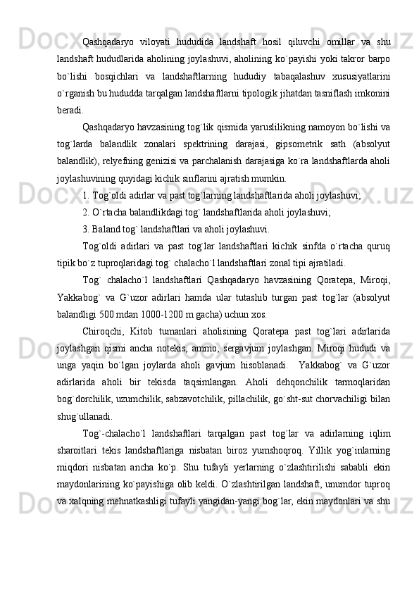 Qashqadaryo   viloyati   hududida   landshaft   hosil   qiluvchi   omillar   va   shu
landshaft   hududlarida   aholining   joylashuvi, aholining   kо ` payishi   yoki   takror   barpo
bо ` lishi   bosqichlari   va   landshaftlarning   hududiy   tabaqalashuv   xususiyatlarini
о ` rganish   bu   hududda   tarqalgan   landshaftlarni   tipologik   jihatdan   tasniflash   imkonini
beradi.
Qashqadaryo havzasining tog`lik qismida yaruslilikning namoyon bо`lishi va
tog`larda   balandlik   zonalari   spektrining   darajasi,   gipsometrik   sath   (absolyut
balandlik), relyefning genizisi va parchalanish darajasiga kо`ra landshaftlarda aholi
joylashuvining quyidagi kichik sinflarini ajratish mumkin.
1. Tog ` oldi   adirlar   va   past   tog ` larning   landshaftlarida   aholi   joylashuvi;
2. О ` rtacha   balandlikdagi   tog `  landshaftlarida   aholi   joylashuvi;
3. Baland   tog `  landshaftlari   va   aholi   joylashuvi.
Tog`oldi   adirlari   va   past   tog`lar   landshaftlari   kichik   sinfda   о`rtacha   quruq
tipik bо`z tuproqlaridagi tog` chalachо`l landshaftlari zonal tipi ajratiladi.
Tog`   chalachо`l   landshaftlari   Qashqadaryo   havzasining   Qoratepa,   Miroqi,
Yakkabog`   va   G`uzor   adirlari   hamda   ular   tutashib   turgan   past   tog`lar   (absolyut
balandligi 500 mdan 1000-1200 m gacha) uchun xos.
Chiroqchi,   Kitob   tumanlari   aholisining   Qoratepa   past   tog`lari   adirlarida
joylashgan   qismi   ancha   notekis,   ammo,   sergavjum   joylashgan.   Miroqi   hududi   va
unga   yaqin   bо`lgan   joylarda   aholi   gavjum   hisoblanadi.     Yakkabog`   va   G`uzor
adirlarida   aholi   bir   tekisda   taqsimlangan.   Aholi   dehqonchilik   tarmoqlaridan
bog`dorchilik, uzumchilik, sabzavotchilik, pillachilik, gо`sht-sut chorvachiligi bilan
shug`ullanadi.
Tog`-chalachо`l   landshaftlari   tarqalgan   past   tog ` lar   va   adirlarning   iqlim
sharoitlari   tekis   landshaftlariga   nisbatan   biroz   yumshoqroq.   Yillik   yog`inlarning
miqdori   nisbatan   ancha   kо`p.   Shu   tufayli   yerlarning   о`zlashtirilishi   sababli   ekin
maydonlarining kо`payishiga olib keldi. О`zlashtirilgan landshaft, unumdor tuproq
va xalqning mehnatkashligi tufayli yangidan-yangi bog`lar, ekin maydonlari va shu 
