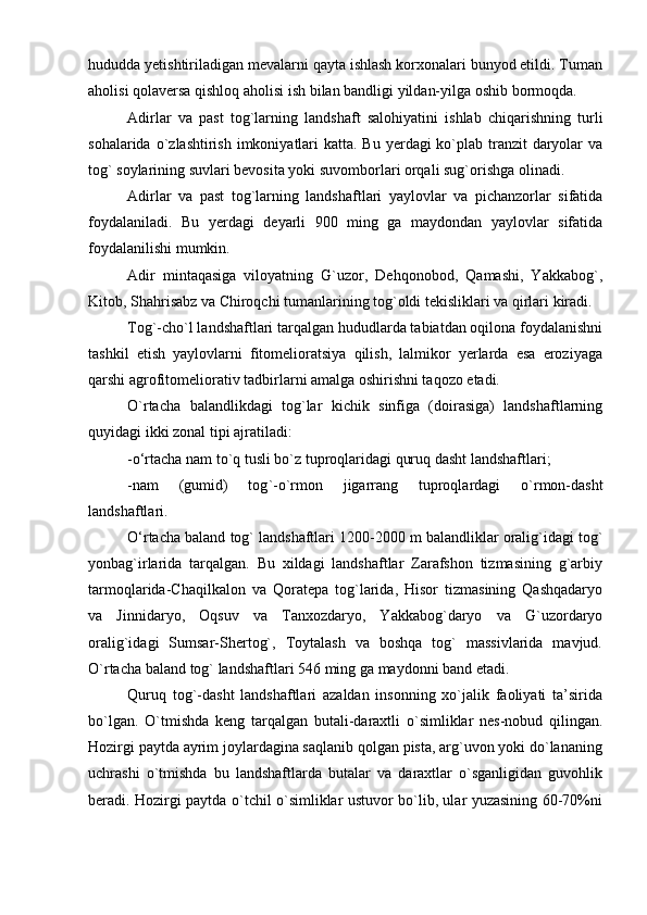 hududda yetishtiriladigan mevalarni qayta ishlash korxonalari bunyod etildi. Tuman
aholisi   qolaversa   qishloq   aholisi   ish   bilan   bandligi   yildan-yilga   oshib   bormoqda.
Adirlar   va   past   tog`larning   landshaft   salohiyatini   ishlab   chiqarishning   turli
sohalarida   о ` zlashtirish   imkoniyatlari   katta. Bu yerdagi  kо`plab tranzit  daryolar  va
tog` soylarining suvlari bevosita yoki suvomborlari orqali sug`orishga olinadi. 
Adirlar   va   past   tog ` larning   landshaftlari   yaylovlar   va   pichanzorlar   sifatida
foydalaniladi.   Bu   yerdagi   deyarli   900   ming   ga   maydondan   yaylovlar   sifatida
foydalanilishi   mumkin. 
Adir   mintaqasiga   viloyatning   G`uzor,   Dehqonobod,   Qamashi,   Yakkabog`,
Kitob, Shahrisabz va Chiroqchi tumanlarining tog`oldi tekisliklari va qirlari kiradi. 
Tog`-chо`l landshaftlari tarqalgan hududlarda tabiatdan oqilona foydalanishni
tashkil   etish   yaylovlarni   fitomelioratsiya   qilish,   lalmikor   yerlarda   esa   eroziyaga
qarshi agrofitomeliorativ tadbirlarni amalga oshirishni taqozo etadi.
О ` rtacha   balandlikdagi   tog ` lar   kichik   sinfiga   (doirasiga)   landshaftlarning
quyidagi   ikki   zonal   tipi   ajratiladi:
-о‘rtacha nam tо`q tusli bо`z tuproqlaridagi quruq dasht landshaftlari;
-nam   (gumid)   tog ` -о ` rmon   jigarrang   tuproqlardagi   о ` rmon-dasht
landshaftlari.
О‘rtacha   baland   tog `  landshaftlari 1200-2000 m   balandliklar   oralig `i dagi   tog `
yonbag ` irlarida   tarqalgan.   Bu   xildagi   landshaftlar   Zarafshon   tizmasining   g`arbiy
tarmoqlarida-Chaqilkalon   va   Qoratepa   tog`larida,   Hisor   tizmasining   Qashqadaryo
va   Jinnidaryo,   Oqsuv   va   Tanxozdaryo,   Yakkabog`daryo   va   G`uzordaryo
oralig`idagi   Sumsar-Shertog`,   Toytalash   va   boshqa   tog`   massivlarida   mavjud.
О ` rtacha   baland   tog `  landshaftlari 546 ming   ga   maydonni   band   etadi.
Quruq   tog`-dasht   landshaftlari   azaldan   insonning   xо`jalik   faoliyati   ta’sirida
bо`lgan.   О ` tmishda   keng   tarqalgan   butali-daraxtli   о ` simliklar   nes-nobud   qilingan.
Hozirgi paytda ayrim joylardagina saqlanib qolgan pista, arg`uvon yoki dо`lananing
uchrashi   о`tmishda   bu   landshaftlarda   butalar   va   daraxtlar   о`sganligidan   guvohlik
beradi. Hozirgi paytda о`tchil о`simliklar ustuvor bо`lib, ular yuzasining 60-70%ni 