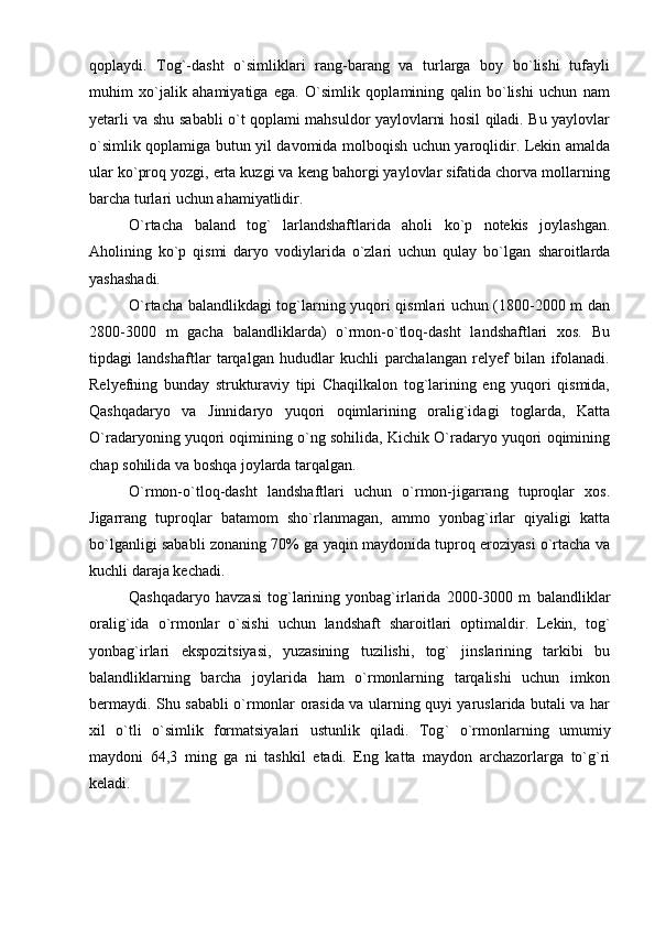 qoplaydi.   Tog`-dasht   о`simliklari   rang-barang   va   turlarga   boy   bо`lishi   tufayli
muhim   xо`jalik   ahamiyatiga   ega.   О`simlik   qoplamining   qalin   bо`lishi   uchun   nam
yetarli va shu sababli о`t qoplami mahsuldor yaylovlarni hosil qiladi. Bu yaylovlar
о`simlik qoplamiga butun yil davomida molboqish uchun yaroqlidir. Lekin amalda
ular kо`proq yozgi, erta kuzgi va keng bahorgi yaylovlar sifatida chorva mollarning
barcha turlari uchun ahamiyatlidir.
О ` rtacha   baland   tog `   larlandshaftlarida   aholi   kо ` p   notekis   joylashgan.
Aholining   kо`p   qismi   daryo   vodiylarida   о`zlari   uchun   qulay   bо`lgan   sharoitlarda
yashashadi. 
О`rtacha balandlikdagi tog`larning yuqori qismlari uchun (1800-2000 m dan
2800-3000   m   gacha   balandliklarda)   о`rmon-о`tloq-dasht   landshaftlari   xos.   Bu
tipdagi   landshaftlar   tarqalgan   hududlar   kuchli   parchalangan   relyef   bilan   ifolanadi.
Relyefning   bunday   strukturaviy   tipi   Chaqilkalon   tog`larining   eng   yuqori   qismida,
Qashqadaryo   va   Jinnidaryo   yuqori   oqimlarining   oralig`idagi   toglarda,   Katta
О`radaryoning yuqori oqimining о`ng sohilida, Kichik О`radaryo yuqori oqimining
chap sohilida va boshqa joylarda tarqalgan.
О`rmon-о`tloq-dasht   landshaftlari   uchun   о`rmon-jigarrang   tuproqlar   xos.
Jigarrang   tuproqlar   batamom   shо`rlanmagan,   ammo   yonbag`irlar   qiyaligi   katta
bо`lganligi sababli zonaning 70% ga yaqin maydonida tuproq eroziyasi о`rtacha va
kuchli daraja kechadi.
Qashqadaryo   havzasi   tog`larining   yonbag`irlarida   2000-3000   m   balandliklar
oralig ` ida   о ` rmonlar   о ` sishi   uchun   landshaft   sharoitlari   optimaldir.   Lekin,   tog`
yonbag`irlari   ekspozitsiyasi,   yuzasining   tuzilishi,   tog`   jinslarining   tarkibi   bu
balandliklarning   barcha   joylarida   ham   о`rmonlarning   tarqalishi   uchun   imkon
bermaydi. Shu sababli о`rmonlar orasida va ularning quyi yaruslarida butali va har
xil   о`tli   о`simlik   formatsiyalari   ustunlik   qiladi.   Tog `   о ` rmonlarning   umumiy
maydoni   64 , 3   ming   ga   ni   tashkil   etadi.   Eng   katta   maydon   archazorlarga   tо`g`ri
keladi. 