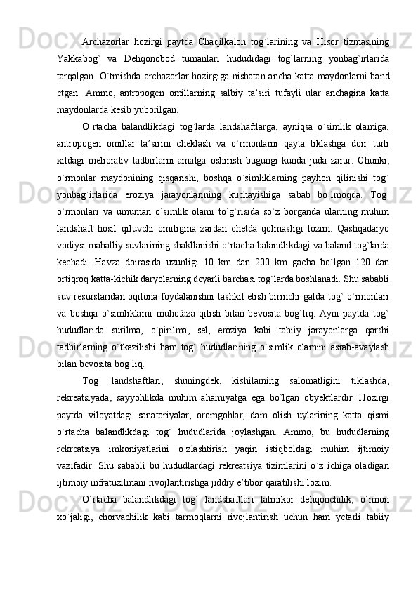 Archazorlar   hozirgi   paytda   Chaqilkalon   tog`larining   va   Hisor   tizmasining
Yakkabog`   va   Dehqonobod   tumanlari   hududidagi   tog`larning   yonbag`irlarida
tarqalgan. О ` tmishda   archazorlar   hozirgiga   nisbatan   ancha   katta   maydonlarni   band
etgan.   Ammo,   antropogen   omillarning   salbiy   ta’siri   tufayli   ular   anchagina   katta
maydonlarda   kesib   yuborilgan. 
О`rtacha   balandlikdagi   tog`larda   landshaftlarga,   ayniqsa   о`simlik   olamiga,
antropogen   omillar   ta’sirini   cheklash   va   о`rmonlarni   qayta   tiklashga   doir   turli
xildagi   meliorativ   tadbirlarni   amalga   oshirish   bugungi   kunda   juda   zarur.   Chunki,
о`rmonlar   maydonining   qisqarishi,   boshqa   о`simliklarning   payhon   qilinishi   tog`
yonbag`irlarida   eroziya   jarayonlarining   kuchayishiga   sabab   bо`lmoqda.   Tog`
о`rmonlari   va   umuman   о`simlik   olami   tо`g`risida   sо`z   borganda   ularning   muhim
landshaft   hosil   qiluvchi   omiligina   zardan   chetda   qolmasligi   lozim.   Qashqadaryo
vodiysi mahalliy suvlarining shakllanishi о`rtacha balandlikdagi va   baland   tog ` larda
kechadi.   Havza   doirasida   uzunligi   10   km   dan   200   km   gacha   bо`lgan   120   dan
ortiqroq katta-kichik daryolarning deyarli barchasi tog`larda boshlanadi. Shu sababli
suv resurslaridan oqilona foydalanishni  tashkil etish birinchi galda tog` о`rmonlari
va   boshqa   о`simliklarni   muhofaza   qilish   bilan   bevosita   bog`liq.   Ayni   paytda   tog`
hududlarida   surilma,   о`pirilma,   sel,   eroziya   kabi   tabiiy   jarayonlarga   qarshi
tadbirlarning   о`tkazilishi   ham   tog`   hududlarining   о`simlik   olamini   asrab-avaylash
bilan bevosita bog`liq.
Tog`   landshaftlari,   shuningdek,   kishilarning   salomatligini   tiklashda,
rekreatsiyada,   sayyohlikda   muhim   ahamiyatga   ega   bо`lgan   obyektlardir.   Hozirgi
paytda   viloyatdagi   sanatoriyalar,   oromgohlar,   dam   olish   uylarining   katta   qismi
о`rtacha   balandlikdagi   tog`   hududlarida   joylashgan.   Ammo,   bu   hududlarning
rekreatsiya   imkoniyatlarini   о`zlashtirish   yaqin   istiqboldagi   muhim   ijtimoiy
vazifadir.   Shu   sababli   bu   hududlardagi   rekreatsiya   tizimlarini   о`z   ichiga   oladigan
ijtimoiy infratuzilmani rivojlantirishga jiddiy e’tibor qaratilishi lozim.
О`rtacha   balandlikdagi   tog`   landshaftlari   lalmikor   dehqonchilik,   о`rmon
xо`jaligi,   chorvachilik   kabi   tarmoqlarni   rivojlantirish   uchun   ham   yetarli   tabiiy 