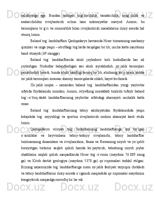 salohiyatga   ega.   Bundan   tashqari   bog`dorchilik,   tamakichilik,   urug`chilik   va
asalarichilikni   rivojlantirish   uchun   ham   imkoniyatlar   mavjud.   Ammo,   bu
tarmoqlarni tо`g`ri va munosiblik bilan rivojlantirish masalalarini  ilmiy asosda  hal
etmoq lozim.
Baland tog` landshaftlari Qashqadaryo havzasida Hisor tizmasining markaziy
qismlari va unga yaqin – atrofdagi tog`larda tarqalgan bо`lib, uncha katta maydonni
band etmaydi (69 mingga).
Baland   tog `   landshaftlarida   aholi   joylashuvi   turli   hududlarida   har   xil
joylashgan.   Hududlar   balandlashgan   sari   aholi   siyraklashib,   xо`jalik   tarmoqlari
passivlashib boradi, bunda aholi bandligi tarqoq bо`lib, aholining kо`p qismi yakka
xо`jalik tarmoqlari xususan shaxsiy tamorqalarda ishlab, hayot kechiradi.
Xо`jalik   nuqtai   –   nazaridan   baland   tog `   landshaftlaridan   yozgi   yaylovlar
sifatida   foydalanishi   mumkin. Ammo, relyefning murakkab tuzilishi  tufayli baland
tog`–о`tloq-dasht   landshaftlarining   yaylovlar   sifatidagi   ahamiyati   unchalik   katta
emas.
Baland   tog`   landshaftlarining   tabiiy   salohiyatidan   foydalanishda   yaqin
kelajakda   tog`   sayyohligi   va   sportini   rivojlantirish   muhim   ahamiyat   kasb   etishi
lozim.
Qashqadaryo   viloyati   tog`   hududlarining   landshaftlariga   xos   bо`lgan
о`simliklar   va   hayvonlarni   tabiiy-tadrijiy   rivojlanishi,   tabiiy   landshaftlar
tuzilmasining dinamikasi  va rivojlanishini, fauna va florasining noyob va yо`qolib
borayotgan   turlarini   saqlab   qolish   hamda   kо`paytirish,   tabiatning   noyob   joylar
shakllarini   saqlab   qolish   maqsadlarida   Hisor   tog`-о`rmon   (maydoni   76   889   ming
ga)   va   Kitob   davlat   geologiya   (maydoni   5378   ga)   qо`riqxonalari   tashkil   etilgan.
Bizning nazarimizda tog` landshaftlariga inson xо`jalik faoliyati tazyiqini cheklash
va tabiiy landshaftlarini ilmiy asosda о`rganish maqsadida qо`riqxonalar maydonini
kengaytirish maqsadga muvofiq bо`lar edi. 