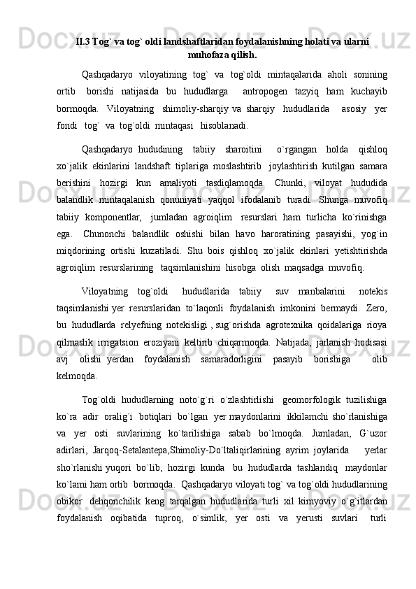 II.3 Tog` va tog` oldi  landshaftlari dan foydalanishning holati va ularni
muhofaza qilish .
Qashqadaryo   viloyatining   tog`   va   tog`oldi   mintaqalarida   aholi   sonining
ortib       borishi     natijasida     bu     hududlarga         antropogen     tazyiq     ham     kuchayib
bormoqda.     Viloyatning     shimoliy-sharqiy   va   sharqiy     hududlarida       asosiy     yer
fondi   tog`  va  tog`oldi  mintaqasi   hisoblanadi.  
Qashqadaryo   hududining     tabiiy     sharoitini       o`rgangan     holda     qishloq
xo`jalik  ekinlarini  landshaft  tiplariga  moslashtirib   joylashtirish  kutilgan  samara
berishini     hozirgi     kun     amaliyoti     tasdiqlamoqda.     Chunki,     viloyat     hududida
balandlik   mintaqalanish   qonuniyati   yaqqol   ifodalanib   turadi.   Shunga   muvofiq
tabiiy   komponentlar,     jumladan   agroiqlim     resurslari   ham   turlicha   ko`rinishga
ega.      Chunonchi   balandlik   oshishi    bilan   havo   haroratining   pasayishi,   yog`in
miqdorining  ortishi  kuzatiladi.  Shu  bois  qishloq  xo`jalik  ekinlari  yetishtirishda
agroiqlim  resurslarining   taqsimlanishini  hisobga  olish  maqsadga  muvofiq.  
Viloyatning     tog`oldi       hududlarida     tabiiy       suv     manbalarini       notekis
taqsimlanishi yer  resurslaridan  to`laqonli  foydalanish  imkonini  bermaydi.  Zero,
bu  hududlarda  relyefning  notekisligi , sug`orishda  agrotexnika  qoidalariga  rioya
qilmaslik  irrigatsion  eroziyani  keltirib  chiqarmoqda.  Natijada,  jarlanish  hodisasi
avj     olishi   yerdan     foydalanish     samaradorligini     pasayib     borishiga         olib
kelmoqda. 
Tog`oldi  hududlarning  noto`g`ri  o`zlashtirlishi   geomorfologik  tuzilishiga
ko`ra  adir  oralig`i  botiqlari  bo`lgan  yer maydonlarini  ikkilamchi sho`rlanishiga
va     yer     osti     suvlarining     ko`tarilishiga     sabab     bo`lmoqda.     Jumladan,     G`uzor
adirlari,   Jarqoq-Setalantepa, Shimoliy-Do`ltaliqirlarining   ayrim   joylarida       yerlar
sho`rlanishi yuqori  bo`lib,  hozirgi  kunda   bu  hududlarda  tashlandiq   maydonlar
ko`lami ham ortib  bormoqda.  Qashqadaryo viloyati tog` va tog`oldi hududlarining
obikor   dehqonchilik  keng  tarqalgan  hududlarida  turli  xil  kimyoviy  o`g`itlardan
foydalanish     oqibatida     tuproq,     o`simlik,     yer     osti     va     yerusti     suvlari       turli 