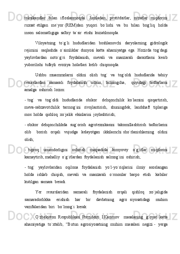 toksikandlar     bilan     ifloslanmoqda.     Jumladan,     pestitdsitlar,     nitratlar     miqdorini
ruxsat   etilgan     me`yor   (REM)dan     yuqori     bo`lishi     va     bu     bilan     bog`liq     holda
inson  salomatligiga  salbiy  ta`sir  etishi  kuzatilmoqda.
Viloyatning     to`g`li     hududlaridan     boshlanuvchi     daryolarning     gidrologik
rejimini   saqlashda  o`simliklar  dunyosi  katta  ahamiyatga  ega.  Hozirda  tog`dagi
yaylovlardan     noto`g`ri     foydalanish,     mevali     va     manzarali     daraxtlarni     kesib
yuborilishi  tufayli  eroziya  holatlari  kelib  chiqmoqda.  
Ushbu     muammolarni     oldini     olish     tog`     va     tog`oldi     hududlarida     tabiiy
resurslardan     samarali     foydalanish     uchun,     bizningcha,       quyidagi     tadbirlarni
amalga  oshirish  lozim:
-   tog`     va     tog`oldi     hududlarida     obikor       dehqonchilik     ko`lamini     qisqartirish,
meva-sabzavotchilik     tarmog`ini     rivojlantirish,     shuningdek,     landshaft     tiplariga
mos  holda  qishloq  xo`jalik  ekinlarini  joylashtirish;
- obikor   dehqonchilikda   sug`orish   agrotexnikasini   takomillashtirish   tadbirlarini
olib       borish     orqali     vujudga     kelayotgan     ikkilamchi   sho`rlanishlarning     oldini
olish;
-   tuproq     unumdorligini     oshirish     maqsadida     kimyoviy     o`g`itlar     miqdorini
kamaytirib, mahalliy  o`g`itlardan  foydalanish  salmog`ini  oshirish;
-   tog`     yaylovlaridan     oqilona     foydalanish     yo`l-yo`riqlarini     ilmiy     asoslangan
holda     ishlab     chiqish,     mevali     va     manzarali     o`rmonlar     barpo     etish       kabilar
kutilgan  samara  beradi.
Yer     resurslaridan     samarali     foydalanish     orqali     qishloq     xo`jaligida
samaradorlikka     erishish     har     bir     davlatning     agro   siyosatidagi     muhim
vazifalaridan  biri   bo`lmog`i  kerak.
O`zbekiston  Respublikasi  Prezidenti  I.Karimov    masalaning   g`oyat  katta
ahamiyatiga   to`xtalib,   “Butun   agrosiyosatning   muhim   masalasi   negizi -   yerga 