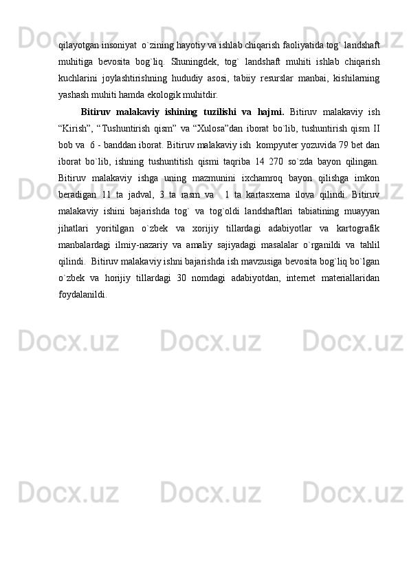 qilayotgan insoniyat  o`zining hayotiy va ishlab chiqarish faoliyatida tog`  landshaft
muhitiga   bevosita   bog`liq.   Shuningdek,   tog`   landshaft   muhiti   ishlab   chiqarish
kuchlarini   joylashtirishning   hududiy   asosi,   tabiiy   resurslar   manbai,   kishilarning
yashash muhiti hamda ekologik muhitdir.
Bitiruv   malakaviy   ishining   tuzilishi   va   hajmi.   Bitiruv   malakaviy   ish
“Kirish”,   “Tushuntirish   qism”   va   “Xulosa”dan   iborat   bo`lib,   tushuntirish   qism   II
bob va  6 - banddan iborat.  Bitiruv malakaviy ish  kompyuter yozuvida 79 bet dan
iborat   bo`lib,   ishning   tushuntitish   qismi   taqriba   14   270   so`zda   bayon   qilingan.
Bitiruv   malakaviy   ishga   uning   mazmunini   ixchamroq   bayon   qilishga   imkon
beradigan   11   ta   jadval,   3   ta   rasm   va     1   ta   kartasxema   ilova   qilindi.   Bitiruv
malakaviy   ishini   bajarishda   tog`   va   tog`oldi   landshaftlari   tabiatining   muayyan
jihatlari   yoritilgan   o`zbek   va   xorijiy   tillardagi   adabiyotlar   va   kartografik
manbalardagi   ilmiy-nazariy   va   amaliy   sajiyadagi   masalalar   o`rganildi   va   tahlil
qilindi.  Bitiruv malakaviy ishni bajarishda ish mavzusiga bevosita bog`liq bo`lgan
o`zbek   va   horijiy   tillardagi   30   nomdagi   adabiyotdan,   internet   materiallaridan
foydalanildi. 