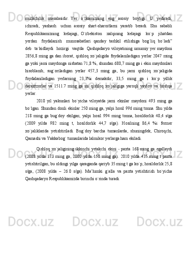 mulkchilik     masalasidir.   Yer     o`lkamizning     eng     asosiy     boyligi.     U     yediradi,
ichiradi,   yashash     uchun   asosiy   shart-sharoitlarni   yaratib   beradi.   Shu   sababli
Respublikamizning     kelajagi,   O`zbekiston     xalqining     kelajagi     ko`p     jihatdan
yerdan     foydalanish     munosabatlari   qanday   tashkil   etilishiga   bog`liq   bo`ladi”
deb    ta`kidlaydi     hozirgi    vaqtda     Qashqadaryo  viloyatining  umumiy  yer   maydoni
2856,8   ming   ga   dan   iborat,   qishloq   xо ` jaligida   foydalaniladigan   yerlar   2047   ming
ga yoki jami maydonga nisbatan 71 , 8 % ,   shundan 680,7 ming ga i ekin maydonlari
hisoblanib,   s ug ` oriladigan   yerlar   457 , 3   ming   ga,   bu   jami   qishloq   xо ` jaligida
foydalaniladigan   yerlarning   23 , 3 %i   demakdir ,   33,5   ming   ga   i   ko`p   yillik
daraxtzorlar   va   1511.7   ming   ga   ini   qishloq   xo`jaligiga   yaroqli   yaylov   va   boshqa
yerlar.
2010   yil   yakunlari   bо ` yicha   viloyatda   jami   ekinlar   maydoni   493   ming   ga
bо ` lgan. Shundan   donli   ekinlar 250 ming   ga, yalpi   hosil 996 ming   tonna. Shu yilda
218   ming   ga   bug`doy   ekilgan;   yalpi   hosil   994   ming   tonna,   hosildorlik   40 , 4   s/ga
(2009   yilda   982   ming   t,   hosildorlik   44,7   s/ga).   Hosilning   86,4   %i   fermer
xо`jaliklarida   yetishtiriladi.   Bug`doy   barcha   tumanlarda,   shuningdek,   Chiroqchi,
Qamashi va Yakkabog` tumanlarida lalmikor yerlarga ham ekiladi. 
Qishloq   xо`jaligining   ikkinchi   yetakchi   ekini   -   paxta   168   ming   ga   egallaydi
(2008   yilda   173   ming   ga,   2000   yilda   150   ming   ga).   2010   yilda   435   ming   t   paxta
yetishtirilgan, bu oldingi yilga qaraganda qariyb 35 ming t ga kо`p, hosildorlik 25,8
s/ga,   (2008   yilda   –   26.0   s/ga).   Ma’lumki   g`alla   va   paxta   yetishtirish   bо`yicha
Qashqadaryo Respublikamizda birinchi о`rinda turadi. 