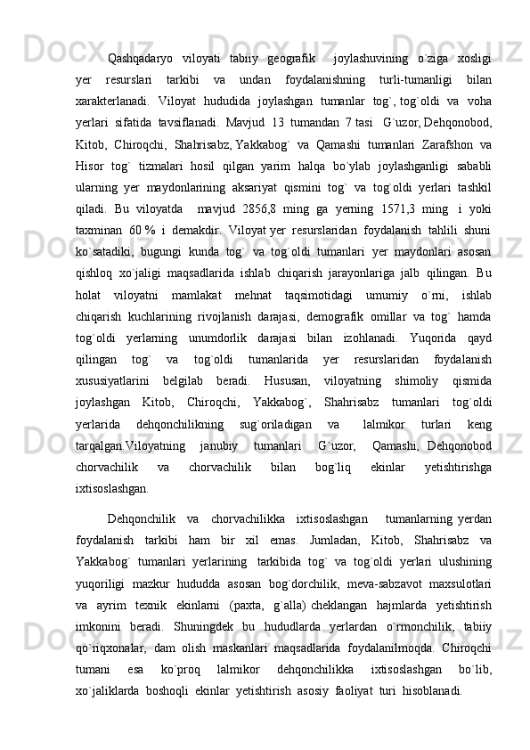 Qashqadaryo     viloyati     tabiiy     geografik         joylashuvining     o`ziga     xosligi
yer     resurslari     tarkibi     va     undan     foydalanishning     turli-tumanligi     bilan
xarakterlanadi.    Viloyat   hududida   joylashgan   tumanlar   tog`, tog`oldi   va   voha
yerlari  sifatida  tavsiflanadi.  Mavjud  13  tumandan  7 tasi   G`uzor, Dehqonobod,
Kitob,  Chiroqchi,  Shahrisabz, Yakkabog`  va  Qamashi  tumanlari  Zarafshon  va
Hisor   tog`   tizmalari   hosil   qilgan   yarim   halqa   bo`ylab   joylashganligi   sababli
ularning  yer  maydonlarining  aksariyat  qismini  tog`  va  tog`oldi  yerlari  tashkil
qiladi.  Bu  viloyatda    mavjud  2856,8  ming  ga  yerning  1571,3  ming   i  yoki
taxminan  60 %  i  demakdir.  Viloyat yer  resurslaridan  foydalanish  tahlili  shuni
ko`satadiki,  bugungi  kunda  tog`  va  tog`oldi  tumanlari  yer  maydonlari  asosan
qishloq  xo`jaligi  maqsadlarida  ishlab  chiqarish  jarayonlariga  jalb  qilingan.  Bu
holat     viloyatni     mamlakat     mehnat     taqsimotidagi     umumiy     o`rni,     ishlab
chiqarish  kuchlarining  rivojlanish  darajasi,  demografik  omillar  va  tog`  hamda
tog`oldi     yerlarning     unumdorlik     darajasi     bilan     izohlanadi.     Yuqorida     qayd
qilingan     tog`     va     tog`oldi     tumanlarida     yer     resurslaridan     foydalanish
xususiyatlarini     belgilab     beradi.     Hususan,     viloyatning     shimoliy     qismida
joylashgan     Kitob,     Chiroqchi,     Yakkabog`,     Shahrisabz     tumanlari     tog`oldi
yerlarida     dehqonchilikning     sug`oriladigan     va       lalmikor     turlari     keng
tarqalgan.Viloyatning     janubiy     tumanlari     G`uzor,     Qamashi,   Dehqonobod
chorvachilik     va     chorvachilik     bilan     bog`liq     ekinlar     yetishtirishga
ixtisoslashgan. 
Dehqonchilik     va     chorvachilikka     ixtisoslashgan       tumanlarning   yerdan
foydalanish     tarkibi     ham     bir     xil     emas.     Jumladan,     Kitob,     Shahrisabz     va
Yakkabog`  tumanlari  yerlarining   tarkibida  tog`  va  tog`oldi  yerlari  ulushining
yuqoriligi  mazkur   hududda  asosan  bog`dorchilik,  meva-sabzavot  maxsulotlari
va     ayrim     texnik     ekinlarni     (paxta,     g`alla)   cheklangan     hajmlarda     yetishtirish
imkonini     beradi.     Shuningdek     bu     hududlarda     yerlardan     o`rmonchilik,     tabiiy
qo`riqxonalar,  dam  olish  maskanlari  maqsadlarida  foydalanilmoqda.  Chiroqchi
tumani     esa     ko`proq     lalmikor     dehqonchilikka     ixtisoslashgan     bo`lib,
xo`jaliklarda  boshoqli  ekinlar  yetishtirish  asosiy  faoliyat  turi  hisoblanadi.   