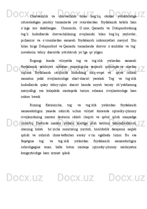 Chorvachilik     va     chorvachilik     bilan     bog`liq     ekinlar     yetishtirishga
ixtisoslashgan   janubiy   tumanlarda   yer   resurslaridan     foydalanish   tarkibi   ham
o`ziga     xos     shakllangan.       Chunonchi,     G`uzor,   Qamashi     va     Dehqonobodning
tog`li     hududlarida     chorvachilikning     rivojlanishi     bilan     bog`liq     yaylovlar,
pichanzor   va   o`rmonlardan   samarali    foydalanish   imkoniyatlari   mavjud.   Shu
bilan  birga  Dehqonobod  va Qamashi  tumanlarida  dorivor  o`simliklar  va  tog`
mevalarini  tabiiy  sharoitda  yetishtirish  yo`lga  qo`yilgan.  
Bugungi     kunda     viloyatda     tog`   va     tog`oldi     yerlardan     samarali
foydalanish     salohiyati     nisbatan     yuqoriligicha     saqlanib     qolmoqda   va     ulardan
oqilona     foydalanish     istiqbolda     hududning     oziq-ovqat     va       qayta     ishlash
sanoatini     jadal     rivojlantirishga     shart-sharoit     yaratadi.     Tog`     va     tog`oldi
hududlarida     qulay     tabiiy-iqlim     sharoit     hamda     noyob     tarixiy     ob yektlarningʼ
mavjudligi     esa     kelajakda     mintaqada     turizm     sohasini     rivojlantirishga     ham
imkon  beradi.
Bizning     fikrimizcha,     tog`     va     tog`oldi     yerlaridan     foydalanish
samaradorligini     yanada     oshirish     uchun     viloyat     doirasida     iqtisodiy-ijtimoiy
rivojlanishning     maxsus     dasturini     ishlab     chiqish     va     qabul     qilish     maqsadga
muvofiq.   Dasturda   mazkur    yerlarni   hisobga   olish   tartibini    takomillashtirish,
ularning     holati         bo`yicha     monitoring     yuritish,     hosildorlik    darajasini     saqlab
qolish     va     oshirish     chora-tadbirlari     asosiy     o`rin     egallashi     lozim.     Bu     esa
faqatgina     tog`     va     tog`oldi     yerlaridan     foydalanish     samaradorligini
oshrishgagina     emas,     balki     butun     mintaqa     iqtisodiy-ijtimoiy     salohiyatini
kengaytirishga  ham  xizmat  qiladi.   