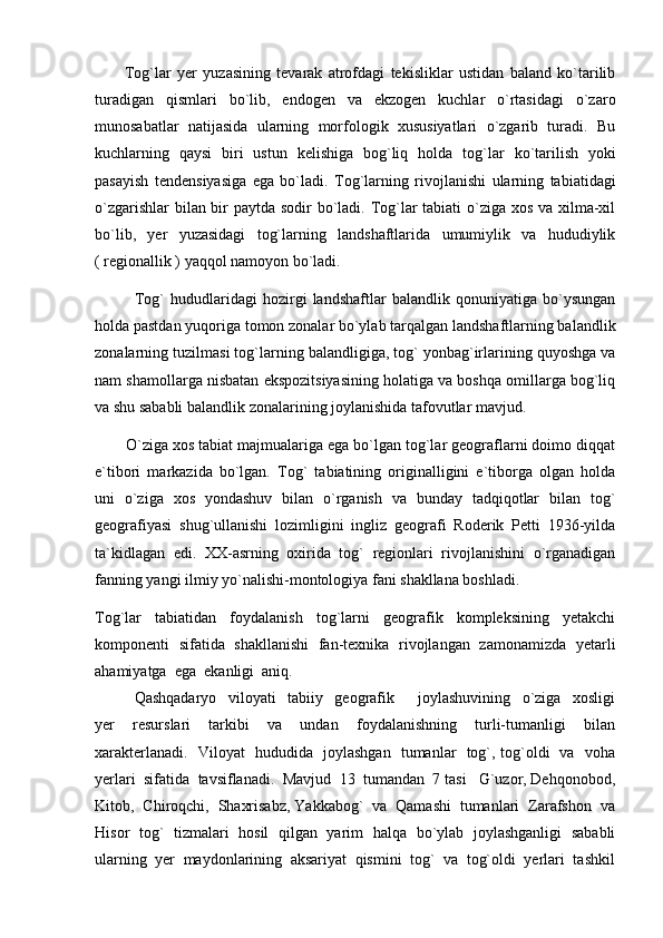           Tog`lar   yer   yuzasining   tevarak   atrofdagi   tekisliklar   ustidan   baland   ko`tarilib
turadigan   qismlari   bo`lib,   endogen   va   ekzogen   kuchlar   o`rtasidagi   o`zaro
munosabatlar   natijasida   ularning   morfologik   xususiyatlari   o`zgarib   turadi.   Bu
kuchlarning   qaysi   biri   ustun   kelishiga   bog`liq   holda   tog`lar   ko`tarilish   yoki
pasayish   tendensiyasiga   ega   bo`ladi.   Tog`larning   rivojlanishi   ularning   tabiatidagi
o`zgarishlar  bilan bir paytda sodir  bo`ladi. Tog`lar  tabiati  o`ziga xos va xilma-xil
bo`lib,   yer   yuzasidagi   tog`larning   landshaftlarida   umumiylik   va   hududiylik
( regionallik ) yaqqol namoyon bo`ladi.
              Tog`   hududlaridagi   hozirgi   landshaftlar   balandlik   qonuniyatiga   bo`ysungan
holda pastdan yuqoriga tomon zonalar bo`ylab tarqalgan landshaftlarning balandlik
zonalarning tuzilmasi tog`larning balandligiga, tog` yonbag`irlarining quyoshga va
nam shamollarga nisbatan ekspozitsiyasining holatiga va boshqa omillarga bog`liq
va shu sababli balandlik zonalarining joylanishida tafovutlar mavjud.
       O`ziga xos tabiat majmualariga ega bo`lgan tog`lar geograflarni doimo diqqat
e`tibori   markazida   bo`lgan.   Tog`   tabiatining   originalligini   e`tiborga   olgan   holda
uni   o`ziga   xos   yondashuv   bilan   o`rganish   va   bunday   tadqiqotlar   bilan   tog`
geografiyasi   shug`ullanishi   lozimligini   ingliz   geografi   Roderik   Petti   1936-yilda
ta`kidlagan   edi.   XX-asrning   oxirida   tog`   regionlari   rivojlanishini   o`rganadigan
fanning yangi ilmiy yo`nalishi-montologiya fani shakllana boshladi. 
Tog`lar     tabiatidan     foydalanish     tog`larni     geografik     kompleksining     yetakchi
komponenti   sifatida   shakllanishi   fan-texnika   rivojlangan   zamona m izda   yetarli
ahamiyatga  ega  ekanligi  aniq.
Qashqadaryo     viloyati     tabiiy     geografik         joylashuvining     o`ziga     xosligi
yer     resurslari     tarkibi     va     undan     foydalanishning     turli-tumanligi     bilan
xarakterlanadi.    Viloyat   hududida   joylashgan   tumanlar   tog`, tog`oldi   va   voha
yerlari  sifatida  tavsiflanadi.  Mavjud  13  tumandan  7 tasi   G`uzor, Dehqonobod,
Kitob,  Chiroqchi,  Shaxrisabz, Yakkabog`  va  Qamashi  tumanlari  Zarafshon  va
Hisor   tog`   tizmalari   hosil   qilgan   yarim   halqa   bo`ylab   joylashganligi   sababli
ularning  yer  maydonlarining  aksariyat  qismini  tog`  va  tog`oldi  yerlari  tashkil 