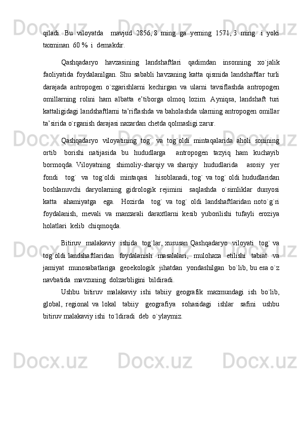 qiladi.  Bu  viloyatda    mavjud  2856, 8  ming  ga  yerning  1571, 3  ming   i  yoki
taxminan  60 %  i  demakdir.
Qashqadaryo   havzasining   landshaftlari   qadimdan   insonning   xо ` jalik
faoliyatida   foydalanilgan.   Shu   sababli   havzaning   katta   qismida   landshaftlar   turli
darajada   antropogen   о`zgarishlarni   kechirgan   va   ularni   tavsiflashda   antropogen
omillarning   rolini   ham   albatta   e’tiborga   olmoq   lozim.   Ayniqsa,   landshaft   turi
kattaligidagi landshaftlarni ta’riflashda va baholashda ularning antropogen omillar
ta’sirida о`rganish darajasi nazardan chetda qolmasligi zarur. 
Qashqadaryo  viloyatining  tog`  va  tog`oldi  mintaqalarida  aholi  sonining
ortib       borishi     natijasida     bu     hududlarga         antropogen     tazyiq     ham     kuchayib
bormoqda.   Viloyatning     shimoliy-sharqiy   va   sharqiy     hududlarida       asosiy     yer
fondi      tog`   va   tog`oldi    mintaqasi      hisoblanadi, tog` va tog` oldi  hududlaridan
boshlanuvchi   daryolarning   gidrologik   rejimini     saqlashda   o`simliklar   dunyosi
katta     ahamiyatga     ega.     Hozirda     tog`   va   tog`   oldi   landshaftlaridan   noto`g`ri
foydalanish,  mevali  va  manzarali  daraxtlarni  kesib  yuborilishi  tufayli  eroziya
holatlari  kelib  chiqmoqda.  
Bitiruv   malakaviy   ishida   tog`lar, xususan  Qashqadaryo   viloyati    tog` va
tog`oldi   landshaftlaridan     foydalanish     masalalari,     mulohaza     etilishi     tabiat     va
jamiyat   munosabatlariga   geoekologik   jihatdan   yondashilgan   bo`lib, bu esa o`z
navbatida  mavzuning  dolzarbligini  bildiradi.
Ushbu   bitiruv   malakaviy   ishi   tabiiy   geografik   mazmundagi   ish   bo`lib,
global,   regional   va   lokal     tabiiy     geografiya     sohasidagi     ishlar     safini     ushbu
bitiruv malakaviy ishi  to`ldiradi  deb  o`ylaymiz. 