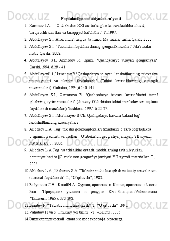 Foydalanilgan adabiyotlar ro`yxati
1. Karimov I.A.    “O`zbekiston XXI asr bo`sag`asida: xavfsizlikka tahdid, 
barqarorlik shartlari va taraqqiyot kafolatlari” T.,1997.                                  
2. Abdullayev S.I. Atrof muhit haqida  ta`limot. Ma`ruzalar matni Qarshi,2000. 
3. Abdullayev S.I. “Tabiatdan foydalanishning  geografik asoslari” Ma`ruzalar 
matni Qarshi, 2008.
4. Abdullayev   S.I.,   Ahmedov   R.   Iqlimi.   "Qashqadaryo   viloyati   geografiyasi"
Qarshi,1994. 6.29 - 41.
5. AbdullayevS.1.,UsmanovaR."Qashqadaryo   viloyati   lanshaftlarining   rekreasiya
imkoniyatlari   va   ulardan   foydalanish"   (Tabiat   lanshaftlarining   ekologik
muammolari). Guliston, 1994,6.140-141.
6. Abdullayev   S.I.,   Usmanova   R.   "Qashqadaryo   havzasi   lanshaftlarini   tasnif
qilishning ayrim masalalari" (Janubiy O'zbekiston  tabiat  manbalaridan oqilona
foydalanish masalalari).Toshkent. 1997. 6.22-27. 
7. Abdullayev S.I., Murtazayev B.Ch.   Qаshqаdаryo hаvzаsi bаlаnd tog‘ 
l аndshаftlаrining xususiyatlаri
8. Alibekov L.A. Tog` tekislik geokomplekslari tizimlarini o`zaro bog`liqlikda  
o`rganish predmeti va usullari || O`zbekiston geografiya jamiyati YII s;yezdi 
materiallari T., 2006.
9. Alibekov L.A.Tog` va tekisliklar orasida moddalarning aylanib yurishi 
qonuniyat haqida ||O`zbekiston geografiya jamiyati YII s;yezdi materiallari T., 
2006.
10. Alibekov L.A., Nishonov S.A. “Tabiatni muhofaza qilish va tabiiy resurslardan 
ratsional foydalanish” T., “O`qituvchi”, 1982. 
11. Бабушкин.Л.Н.,   КогайН.А.   Сурхандаринская   и   Кашкадаринская   области.
Вкн .   " Природние   условия   и   ресурси   Юго - ЗападногоУзбекистана .
"Таш нт, 1965 с 370-398.
12. Baratov P. “Tabiatni muhofaza qilish” T., “O`qituvchi” 1991.
13. Vahobov   H   va   b. Umumiy   yer   bilimi.  - T.: «Bilim», 2005. 
14. Энциклопедической  словар юного географа  краеведа   