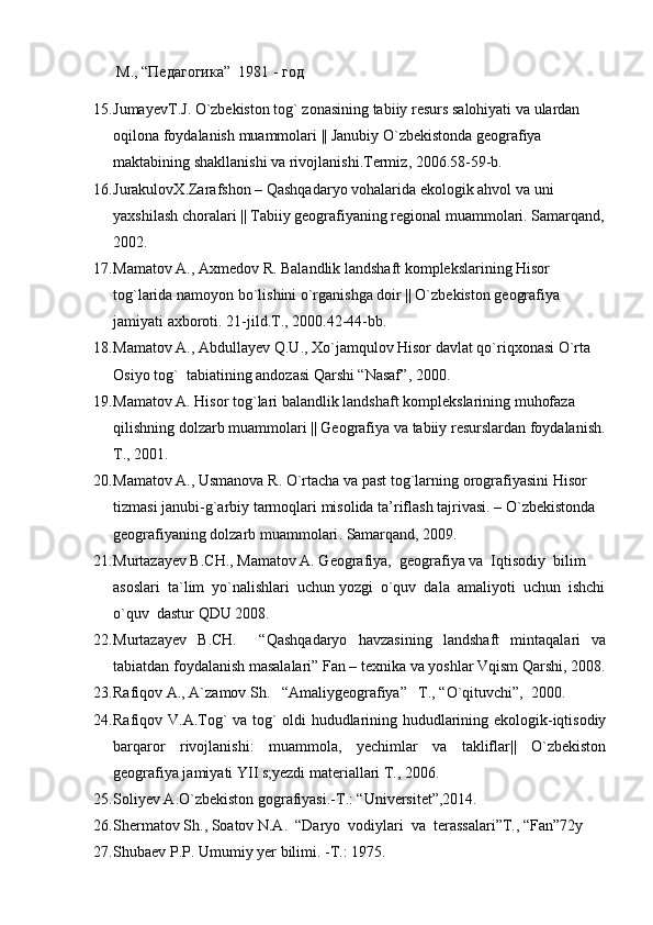        М., “Педагогика”  1981 - год
15. JumayevT . J .  O ` zbekiston   tog `  zonasining   tabiiy   resurs   salohiyati   va   ulardan  
oqilona   foydalanish   muammolari  ||  Janubiy   O ` zbekistonda   geografiya  
maktabining   shakllanishi   va   rivojlanishi . Termiz , 2006.58-59- b .
16. JurakulovX . Zarafshon  –  Qashqadaryo   vohalarida   ekologik   ahvol   va   uni  
yaxshilash   choralari  ||  Tabiiy   geografiyaning   regional   muammolari .  Samarqand ,
2002.
17. Mamatov A., Axmedov R. Balandlik landshaft komplekslarining Hisor 
tog`larida namoyon bo`lishini o`rganishga doir || O`zbekiston geografiya 
jamiyati axboroti.  21- jild . T ., 2000.42-44- bb .
18. Mamatov   A .,  Abdullayev   Q . U .,  Xo ` jamqulov   Hisor   davlat   qo ` riqxonasi   O ` rta  
Osiyo   tog `   tabiatining   andozasi   Qarshi  “ Nasaf ”, 2000.
19. Mamatov   A .  Hisor   tog ` lari   balandlik   landshaft   komplekslarining   muhofaza  
qilishning   dolzarb   muammolari  ||  Geografiya   va   tabiiy   resurslardan   foydalanish .
T., 2001.
20. Mamatov   A .,  Usmanova   R .  O ` rtacha   va   past   tog ` larning   orografiyasini   Hisor  
tizmasi   janubi - g ` arbiy   tarmoqlari   misolida   ta ’ riflash   tajrivasi . –  O ` zbekistonda  
geografiyaning   dolzarb   muammolari .  Samarqand, 2009.
21. Murtazayev B.CH., Mamatov A. Geografiya,  geografiya va  Iqtisodiy  bilim 
asoslari  ta`lim  yo`nalishlari  uchun yozgi  o`quv  dala  amaliyoti  uchun  ishchi
o`quv  dastur QDU 2008.  
22. Murtazayev   B.CH.     “Qashqadaryo   havzasining   landshaft   mintaqalari   va
tabiatdan foydalanish masalalari” Fan – texnika va yoshlar Vqism Qarshi, 2008.
23. Rafiqov A., A`zamov Sh.   “Amaliygeografiya”   T., “O`qituvchi”,  2000.
24. Rafiqov V.A.Tog` va tog` oldi hududlarining hududlarining ekologik-iqtisodiy
barqaror   rivojlanishi:   muammola,   yechimlar   va   takliflar||   O`zbekiston
geografiya jamiyati YII s;yezdi materiallari T., 2006.
25. Soliyev A.O`zbekiston gografiyasi.-T.: “Universitet”,2014.
26. Shermatov Sh., Soatov N.A.  “Daryo  vodiylari  va  terassalari”T., “Fan”72y
27. Shubaev   P.P. Umumiy   yer   bilimi.  - T.: 1975. 