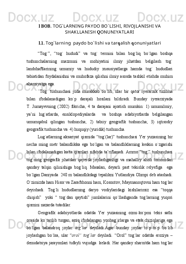 I BOB.  TOG` LA RN IN G PA Y DO BO ` LISHI, RIVOJ LA N ISHI  VA
SHA KLLA N ISH  Q ON UN IY A TLA RI
I.1.  Tog` larning  pay do bo ` lishi v a t ar q alish  q onuniy at lari
“Tog`”,   “tog`   hududi”   va   tog`   termini   bilan   bog`liq   bo`lgan   boshqa
tushunchalarning   mazmuni   va   mohiyatini   ilmiy   jihatdan   belgilash   tog`
landshaftlarining   umumiy   va   hududiy   xususiyatlarga   hamda   tog`   hududlari
tabiatidan foydalanishni va muhofaza qilishni ilmiy asosda tashkil  etishda muhim
ahamiyatga ega.
  Tog`   tushunchasi   juda   murakkab   bo`lib,   ular   bir   qator   iyerarxik   tuzilma
bilan   ifodalanadigan   ko`p   darajali   hosilani   bildiradi.   Bunday   iyerarxiyada
T.   Jumayevning   (2002)   fikricha,   4   ta   darajani   ajratish   mumkin:   1)   umumilmiy,
ya’ni   lug`atlarda,   ensiklopediyalarda     va   boshqa   adabiyotlarda   belgilangan
umumqabul   qilingan   tushuncha;   2)   tabiiy   geografik   tushuncha;   3)   iqtisodiy
geografik tushuncha va  4) huquqiy (yuridik) tushuncha.
Lug`atlarning   aksariyat   qismida   “tog`(lar)”   tushunchasi   Yer   yuzasining   bir
necha   ming   metr   balandlikka   ega   bo`lgan   va   balandliklarning   keskin   o`zgarishi
bilan ifodalanadigan katta qismlari sifatida ta’riflanadi. Ammo “tog`” tushunchasi
tog`ning   geografik   jihatdan   qayerda   joylashganligi   va   mahalliy   aholi   tomonidan
qanday   talqin   qilinishiga   bog`liq.   Masalan,   deyarli   past   tekislik   relyefiga     ega
bo`lgan Daniyada  240 m balandlikdagi tepalikni Yutlandiya Olimpi deb atashadi.
O`zimizda ham Hisor va Zarafshonni ham, Kosontov, Maymanoqtovni ham tog`lar
deyishadi.   Tog`li   hududlarning   daryo   vodiylaridagi   kishilarimiz   esa   “toqqa
chiqish”     yoki   “   tog`dan   qaytish”   jumlalarini   qo`llashganda   tog`larning   yuqori
qismini nazarda tutadilar.
Geografik   adabiyotlarda   odatda   Yer   yuzasining   ozmi-ko`pmi   tekis   sathi
orasida ko`tarilib turgan, aniq ifodalangan yonbag`irlarga va etak chiziqlariga ega
bo`lgan   balandroq   joylar   tog`lar   deyiladi.Agar   bunday   joylar   to`p-to`p   bo`lib
joylashgan   bo`lsa,   ular   “ orol”   tog`lar   deyiladi.   “Orol”   tog`lar   odatda   eroziya   –
denudatsiya jarayonlari tufayli vujudga   keladi. Har qanday sharoitda ham tog`lar 