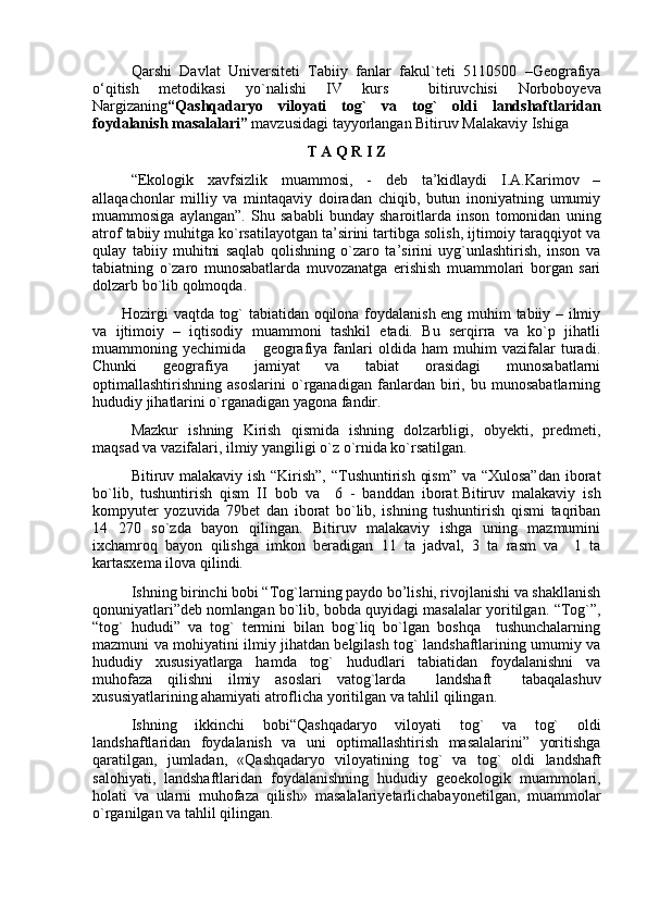 Qarshi   Davlat   Universiteti   Tabiiy   fanlar   fakul`teti   5110500   –Geografiya
о‘qitish   metodikasi   yo`nalishi   IV   kurs     bitiruvchisi   Norboboyeva
Nargizaning “Qashqadaryo   viloyati   tog`   va   tog`   oldi   landshaftlaridan
foydalanish masalalari”  mavzusidagi tayyorlangan Bitiruv Malakaviy Ishiga
T A Q R I Z
“Ekologik   xavfsizlik   muammosi,   -   deb   ta’kidlaydi   I.A.Karimov   –
allaqachonlar   milliy   va   mintaqaviy   doiradan   chiqib,   butun   inoniyatning   umumiy
muammosiga   aylangan”.   Shu   sababli   bunday   sharoitlarda   inson   tomonidan   uning
atrof tabiiy muhitga kо`rsatilayotgan ta’sirini tartibga solish, ijtimoiy taraqqiyot va
qulay   tabiiy   muhitni   saqlab   qolishning   о`zaro   ta’sirini   uyg`unlashtirish,   inson   va
tabiatning   о`zaro   munosabatlarda   muvozanatga   erishish   muammolari   borgan   sari
dolzarb bо`lib qolmoqda.
Hozirgi vaqtda tog` tabiatidan oqilona foydalanish eng muhim tabiiy – ilmiy
va   ijtimoiy   –   iqtisodiy   muammoni   tashkil   etadi.   Bu   serqirra   va   ko`p   jihatli
muammoning   yechimida       geografiya   fanlari   oldida   ham   muhim   vazifalar   turadi.
Chunki   geografiya   jamiyat   va   tabiat   orasidagi   munosabatlarni
optimallashtirishning   asoslarini   o`rganadigan   fanlardan   biri,   bu   munosabatlarning
hududiy jihatlarini o`rganadigan yagona fandir.
Mazkur   ishning   Kirish   qismida   ishning   dolzarbligi,   obyekti,   predmeti,
maqsad va vazifalari, ilmiy yangiligi о`z о`rnida kо`rsatilgan.
Bitiruv malakaviy ish “Kirish”, “Tushuntirish qism”  va “Xulosa”dan  iborat
bo`lib,   tushuntirish   qism   II   bob   va     6   -   banddan   iborat. Bitiruv   malakaviy   ish
kompyuter   yozuvida   79bet   dan   iborat   bo`lib,   ishning   tushuntirish   qismi   taqriban
14   270   so`zda   bayon   qilingan.   Bitiruv   malakaviy   ishga   uning   mazmumini
ixchamroq   bayon   qilishga   imkon   beradigan   11   ta   jadval,   3   ta   rasm   va     1   ta
kartasxema ilova qilindi.
Ishning birinchi bobi “ Tog`larning paydo bo’lishi, rivojlanishi va shakllanish
qonuniyatlari”deb nomlangan bо`lib, bobda quyidagi masalalar yoritilgan.  “Tog`”,
“tog`   hududi”   va   tog`   termini   bilan   bog`liq   bo`lgan   boshqa     tushunchalarning
mazmuni va mohiyatini ilmiy jihatdan belgilash tog` landshaftlarining umumiy va
hududiy   xususiyatlarga   hamda   tog`   hududlari   tabiatidan   foydalanishni   va
muhofaza   qilishni   ilmiy   asoslari   vatog`larda     landshaft     tabaqalashuv
xususiyatlarining ahamiyati atroflicha yoritilgan va tahlil qilingan. 
Ishning   ikkinchi   bobi“ Qashqadaryo   viloyati   tog`   va   tog`   oldi
landshaftlaridan   foydalanish   va   uni   optimallashtirish   masalalarini”   yoritishga
qaratilgan,   jumladan,   « Qashqadaryo   viloyatining   tog`   va   tog`   oldi   landshaft
salohiyati,   landshaftlari dan   foydalanishning   hududiy   geoekologik   muammolari,
holati   va   ularni   muhofaza   qilish »   masalalariyetarlichabayonetilgan,   muammolar
о`rganilgan va tahlil qilingan. 