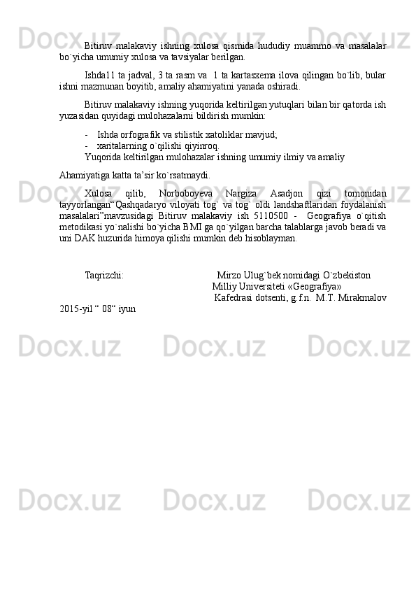 Bitiruv   malakaviy   ishning   xulosa   qismida   hududiy   muammo   va   masalalar
bо`yicha umumiy xulosa va tavsiyalar berilgan.
Ishda 11 ta jadval, 3 ta rasm va   1 ta kartasxema ilova qilingan bo`lib, bular
ishni mazmunan boyitib, amaliy ahamiyatini yanada oshiradi.
Bitiruv malakaviy  ishning yuqorida keltirilgan yutuqlari bilan bir qatorda ish
yuzasidan quyidagi mulohazalarni bildirish mumkin:
- Ishda orfografik va stilistik xatoliklar mavjud;
- xaritalarning о ` qilishi qiyinroq.
Yuqorida   keltirilgan   mulohazalar   ishning   umumiy   ilmiy   va   amaliy
Ahamiyatiga   katta   ta’sir   kо ` rsatmaydi.
Xulosa   qilib,   Norboboyeva   Nargiza   Asadjon   qizi   tomonidan
tayyorlangan “Qashqadaryo   viloyati   tog`   va   tog`   oldi   landshaftlaridan   foydalanish
masalalari”mavzusidagi   Bitiruv   malakaviy   ish   5110500   -     Geografiya   о`qitish
metodikasi yo`nalishi bо`yicha BMI ga qо`yilgan barcha talablarga javob beradi va
uni DAK huzurida himoya qilishi mumkin deb hisoblayman.
Taqrizchi:                                        Mirzo   Ulug ` bek   nomidagi   О ` zbekiston
                                   Milliy   Universiteti  «G eografiya »
Kafedrasi   dotsenti, g.f.n.   M.T. Mirakmalov
2015-yil “ 08“ iyun 