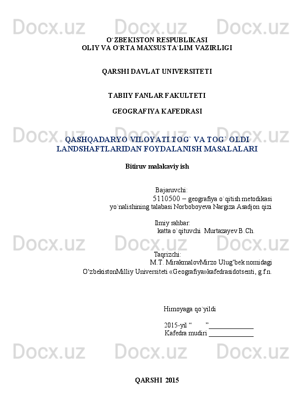 O`ZBEKISTON RESPUBLIKASI 
OLIY VA O`RTA MAXSUS TA`LIM VAZIRLIGI 
QARSHI DAVLAT UNIVERSITETI
TABIIY FANLAR FAKULTETI
GEOGRAFIYA KAFEDRASI
QASHQADARYO VILOYATI TOG` VA TOG` OLDI
LANDSHAFTLARIDAN FOYDALANISH MASALALARI
Bitiruv malakaviy ish
                                                                  Bajaruvchi: 
5110500 –  geografiya o`qitish metodikasi 
                                       yo`nalishining talabasi  Norboboyeva Nargiza Asadjon qizi
                  Ilmiy rahbar:
                                                                   katta o`qituvchi  Murtazayev B.Ch.         
    Taqrizchi:
                                                     M.T. Mirakmalov Mirzo Ulug‘bek nomidagi
О‘zbekistonMilliy Universiteti  «G eografiya » kafedrasidotsenti, g.f.n.
Himoyaga qo`yildi                            
2015-yil “        ”_____________          
 Kafedra mudiri _____________          
QARSHI  2015 