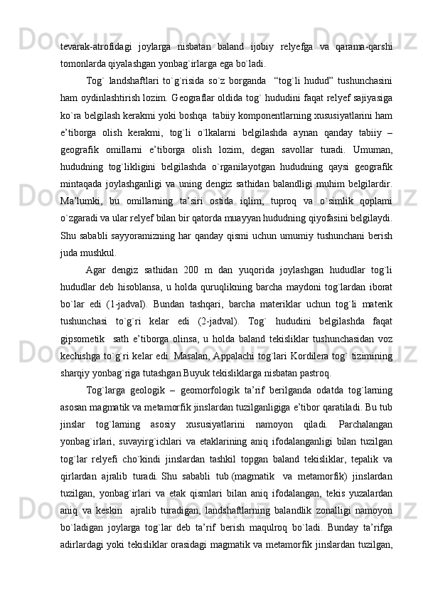 tevarak-atrofidagi   joylarga   nisbatan   baland   ijobiy   relyefga   va   qarama-qarshi
tomonlarda qiyalashgan yonbag`irlarga ega bo`ladi.
Tog`   landshaftlari   to`g`risida   so`z   borganda     “tog`li   hudud”   tushunchasini
ham oydinlashtirish lozim. Geograflar oldida tog` hududini faqat relyef sajiyasiga
ko`ra belgilash kerakmi yoki boshqa  tabiiy komponentlarning xususiyatlarini ham
e’tiborga   olish   kerakmi,   tog`li   o`lkalarni   belgilashda   aynan   qanday   tabiiy   –
geografik   omillarni   e’tiborga   olish   lozim,   degan   savollar   turadi.   Umuman,
hududning   tog`likligini   belgilashda   o`rganilayotgan   hududning   qaysi   geografik
mintaqada   joylashganligi   va   uning   dengiz   sathidan   balandligi   muhim   belgilardir.
Ma’lumki,   bu   omillarning   ta’siri   ostida   iqlim,   tuproq   va   o`simlik   qoplami
o`zgaradi va ular relyef bilan bir qatorda muayyan hududning qiyofasini belgilaydi.
Shu sababli  sayyoramizning  har  qanday  qismi   uchun  umumiy  tushunchani  berish
juda mushkul.
Agar   dengiz   sathidan   200   m   dan   yuqorida   joylashgan   hududlar   tog`li
hududlar   deb   hisoblansa,   u   holda   quruqlikning   barcha   maydoni   tog`lardan   iborat
bo`lar   edi   (1-jadval).   Bundan   tashqari,   barcha   materiklar   uchun   tog`li   materik
tushunchasi   to`g`ri   kelar   edi   (2-jadval).   Tog`   hududini   belgilashda   faqat
gipsometik     sath   e’tiborga   olinsa,   u   holda   baland   tekisliklar   tushunchasidan   voz
kechishga to`g`ri kelar  edi. Masalan,  Appalachi  tog`lari  Kordilera tog`  tizimining
sharqiy yonbag`riga tutashgan Buyuk tekisliklarga nisbatan pastroq.
Tog`larga   geologik   –   geomorfologik   ta’rif   berilganda   odatda   tog`larning
asosan magmatik va metamorfik jinslardan tuzilganligiga e’tibor qaratiladi. Bu tub
jinslar   tog`larning   asosiy   xususiyatlarini   namoyon   qiladi.   Parchalangan
yonbag`irlari,   suvayirg`ichlari   va   etaklarining   aniq   ifodalanganligi   bilan   tuzilgan
tog`lar   relyefi   cho`kindi   jinslardan   tashkil   topgan   baland   tekisliklar,   tepalik   va
qirlardan  ajralib  turadi. Shu  sababli  tub (magmatik   va  metamorfik)  jinslardan
tuzilgan,   yonbag`irlari   va   etak   qismlari   bilan   aniq   ifodalangan,   tekis   yuzalardan
aniq   va   keskin     ajralib   turadigan,   landshaftlarning   balandlik   zonalligi   namoyon
bo`ladigan   joylarga   tog`lar   deb   ta’rif   berish   maqulroq   bo`ladi.   Bunday   ta’rifga
adirlardagi yoki tekisliklar orasidagi magmatik va metamorfik jinslardan tuzilgan, 
