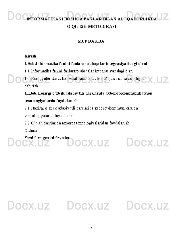 INFORMATIKANI BOSHQA FANLAR BILAN ALOQADORLIKDA
O'QITISH METODIKASI
MUNDARIJA:
Kirish
I.Bob.Informatika fanini fanlararo aloqalar integrasiyasidagi o’rni.
1.1 Informatika fanini fanlararo aloqalar  integrasiyasidagi o’rni.
1.2  Kompyut е r dasturlari vositasida ona tilini o‘qitish samaradorligini 
oshirish
II.Bob.Hozirgi o‘zbek adabiy tili darslarida axborot-kommunikatsion 
texnologiyalarda foydalanish
2.1 Hozirgi o‘zbek adabiy tili darslarida axborot-kommunikatsion 
texnologiyalarda foydalanish
2.2 O’qish darslarida axborot   texnologiyalaridan foydalanish
Xulosa
Foydalanilgan adabiyotlar
1 